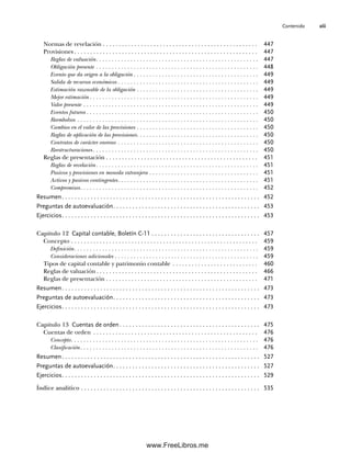 Contenido xiii
Normas de revelación . . . . . . . . . . . . . . . . . . . . . . . . . . . . . . . . . . . . . . . . . . . . . . . . . 447
Provisiones . . . . . . . . . . . . . . . . . . . . . . . . . . . . . . . . . . . . . . . . . . . . . . . . . . . . . . . . . . 447
Reglas de valuación. . . . . . . . . . . . . . . . . . . . . . . . . . . . . . . . . . . . . . . . . . . . . . . . . . . . 447
Obligación presente . . . . . . . . . . . . . . . . . . . . . . . . . . . . . . . . . . . . . . . . . . . . . . . . . . . . 448
Evento que da origen a la obligación . . . . . . . . . . . . . . . . . . . . . . . . . . . . . . . . . . . . . . . . 449
Salida de recursos económicos . . . . . . . . . . . . . . . . . . . . . . . . . . . . . . . . . . . . . . . . . . . . . 449
Estimación razonable de la obligación . . . . . . . . . . . . . . . . . . . . . . . . . . . . . . . . . . . . . . . 449
Mejor estimación . . . . . . . . . . . . . . . . . . . . . . . . . . . . . . . . . . . . . . . . . . . . . . . . . . . . . . 449
Valor presente . . . . . . . . . . . . . . . . . . . . . . . . . . . . . . . . . . . . . . . . . . . . . . . . . . . . . . . . 449
Eventos futuros . . . . . . . . . . . . . . . . . . . . . . . . . . . . . . . . . . . . . . . . . . . . . . . . . . . . . . . 450
Reembolsos . . . . . . . . . . . . . . . . . . . . . . . . . . . . . . . . . . . . . . . . . . . . . . . . . . . . . . . . . . 450
Cambios en el valor de las provisiones . . . . . . . . . . . . . . . . . . . . . . . . . . . . . . . . . . . . . . . 450
Reglas de aplicación de las provisiones. . . . . . . . . . . . . . . . . . . . . . . . . . . . . . . . . . . . . . . 450
Contratos de carácter oneroso . . . . . . . . . . . . . . . . . . . . . . . . . . . . . . . . . . . . . . . . . . . . . 450
Reestructuraciones. . . . . . . . . . . . . . . . . . . . . . . . . . . . . . . . . . . . . . . . . . . . . . . . . . . . . 450
Reglas de presentación . . . . . . . . . . . . . . . . . . . . . . . . . . . . . . . . . . . . . . . . . . . . . . . . 451
Reglas de revelación. . . . . . . . . . . . . . . . . . . . . . . . . . . . . . . . . . . . . . . . . . . . . . . . . . . . 451
Pasivos y provisiones en moneda extranjera . . . . . . . . . . . . . . . . . . . . . . . . . . . . . . . . . . . 451
Activos y pasivos contingentes. . . . . . . . . . . . . . . . . . . . . . . . . . . . . . . . . . . . . . . . . . . . . 451
Compromisos. . . . . . . . . . . . . . . . . . . . . . . . . . . . . . . . . . . . . . . . . . . . . . . . . . . . . . . . . 452
Resumen. . . . . . . . . . . . . . . . . . . . . . . . . . . . . . . . . . . . . . . . . . . . . . . . . . . . . . . . . . . . . . 452
Preguntas de autoevaluación. . . . . . . . . . . . . . . . . . . . . . . . . . . . . . . . . . . . . . . . . . . . . . 453
Ejercicios. . . . . . . . . . . . . . . . . . . . . . . . . . . . . . . . . . . . . . . . . . . . . . . . . . . . . . . . . . . . . . 453
Capítulo 12 Capital contable, Boletín C-11 . . . . . . . . . . . . . . . . . . . . . . . . . . . . . . . . . . 457
Concepto . . . . . . . . . . . . . . . . . . . . . . . . . . . . . . . . . . . . . . . . . . . . . . . . . . . . . . . . . . . 459
Definición. . . . . . . . . . . . . . . . . . . . . . . . . . . . . . . . . . . . . . . . . . . . . . . . . . . . . . . . . . . 459
Consideraciones adicionales . . . . . . . . . . . . . . . . . . . . . . . . . . . . . . . . . . . . . . . . . . . . . . 459
Tipos de capital contable y patrimonio contable . . . . . . . . . . . . . . . . . . . . . . . . . . . 460
Reglas de valuación . . . . . . . . . . . . . . . . . . . . . . . . . . . . . . . . . . . . . . . . . . . . . . . . . . . 466
Reglas de presentación . . . . . . . . . . . . . . . . . . . . . . . . . . . . . . . . . . . . . . . . . . . . . . . . 471
Resumen. . . . . . . . . . . . . . . . . . . . . . . . . . . . . . . . . . . . . . . . . . . . . . . . . . . . . . . . . . . . . . 473
Preguntas de autoevaluación. . . . . . . . . . . . . . . . . . . . . . . . . . . . . . . . . . . . . . . . . . . . . . 473
Ejercicios. . . . . . . . . . . . . . . . . . . . . . . . . . . . . . . . . . . . . . . . . . . . . . . . . . . . . . . . . . . . . . 473
Capítulo 13 Cuentas de orden. . . . . . . . . . . . . . . . . . . . . . . . . . . . . . . . . . . . . . . . . . . . 475
Cuentas de orden . . . . . . . . . . . . . . . . . . . . . . . . . . . . . . . . . . . . . . . . . . . . . . . . . . . . 476
Concepto. . . . . . . . . . . . . . . . . . . . . . . . . . . . . . . . . . . . . . . . . . . . . . . . . . . . . . . . . . . . 476
Clasificación. . . . . . . . . . . . . . . . . . . . . . . . . . . . . . . . . . . . . . . . . . . . . . . . . . . . . . . . . 476
Resumen. . . . . . . . . . . . . . . . . . . . . . . . . . . . . . . . . . . . . . . . . . . . . . . . . . . . . . . . . . . . . . 527
Preguntas de autoevaluación. . . . . . . . . . . . . . . . . . . . . . . . . . . . . . . . . . . . . . . . . . . . . . 527
Ejercicios. . . . . . . . . . . . . . . . . . . . . . . . . . . . . . . . . . . . . . . . . . . . . . . . . . . . . . . . . . . . . . 529
Índice analítico . . . . . . . . . . . . . . . . . . . . . . . . . . . . . . . . . . . . . . . . . . . . . . . . . . . . . . . . 535
00Romero(i-xx)Prelim.indd xiii
00Romero(i-xx)Prelim.indd xiii 20/7/11 10:57:58
20/7/11 10:57:58
www.FreeLibros.me
 