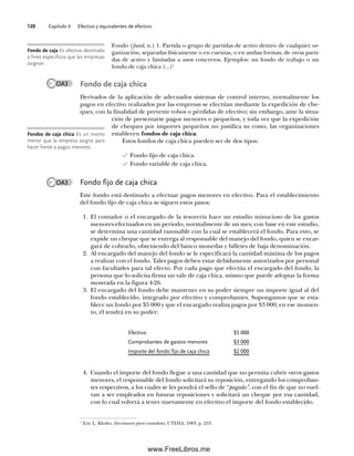 Capítulo 4 Efectivo y equivalentes de efectivo
120
Fondo (fund, n.) 1. Partida o grupo de partidas de activo dentro de cualquier or-
ganización, separadas físicamente o en cuentas, o en ambas formas, de otras parti-
das de activo y limitadas a usos concretos. Ejemplos: un fondo de trabajo o un
fondo de caja chica (...)1
Fondo de caja chica
Derivados de la aplicación de adecuados sistemas de control interno, normalmente los
pagos en efectivo realizados por las empresas se efectúan mediante la expedición de che-
ques, con la finalidad de prevenir robos o pérdidas de efectivo; sin embargo, ante la situa-
ción de presentarse pagos menores o pequeños, y toda vez que la expedición
de cheques por importes pequeños no justifica su costo, las organizaciones
establecen fondos de caja chica.
Estos fondos de caja chica pueden ser de dos tipos:
Fondo fijo de caja chica.
Fondo variable de caja chica.
Fondo fijo de caja chica
Este fondo está destinado a efectuar pagos menores en efectivo. Para el establecimiento
del fondo fijo de caja chica se siguen estos pasos:
1. El contador o el encargado de la tesorería hace un estudio minucioso de los gastos
menores efectuados en un periodo, normalmente de un mes; con base en este estudio,
se determina una cantidad razonable con la cual se establecerá el fondo. Para esto, se
expide un cheque que se entrega al responsable del manejo del fondo, quien se encar-
gará de cobrarlo, obteniendo del banco monedas y billetes de baja denominación.
2. Al encargado del manejo del fondo se le especificará la cantidad máxima de los pagos
a realizar con el fondo. Tales pagos deben estar debidamente autorizados por personal
con facultades para tal efecto. Por cada pago que efectúa el encargado del fondo, la
persona que lo solicita firma un vale de caja chica, mismo que puede adoptar la forma
mostrada en la figura 4-26.
3. El encargado del fondo debe mantener en su poder siempre un importe igual al del
fondo establecido, integrado por efectivo y comprobantes. Supongamos que se esta-
blece un fondo por $5 000 y que el encargado realiza pagos por $3 000; en ese momen-
to, él tendrá en su poder:
1
Eric L. Kholer, Diccionario para contadores, UTEHA, 1983, p. 253.
Fondo de caja Es efectivo destinado
a fines específicos que las empresas
asignan.
Fondos de caja chica Es un monto
menor que la empresa asigna para
hacer frente a pagos menores.
OA3
Efectivo $5 000
Comprobantes de gastos menores $3 000
Importe del fondo fijo de caja chica $2 000
4. Cuando el importe del fondo llegue a una cantidad que no permita cubrir otros gastos
menores, el responsable del fondo solicitará su reposición, entregando los comproban-
tes respectivos, a los cuales se les pondrá el sello de “pagado”, con el fin de que no vuel-
van a ser empleados en futuras reposiciones y solicitará un cheque por esa cantidad,
con lo cual volverá a tener nuevamente en efectivo el importe del fondo establecido.
OA3
04Romero(079-142).indd 120
04Romero(079-142).indd 120 14/7/11 16:20:31
14/7/11 16:20:31
www.FreeLibros.me
 