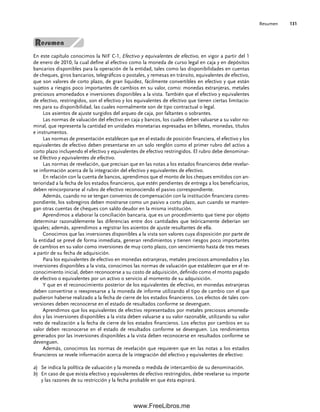 Resumen 131
En este capítulo conocimos la NIF C-1, Efectivo y equivalentes de efectivo, en vigor a partir del 1
de enero de 2010, la cual define al efectivo como la moneda de curso legal en caja y en depósitos
bancarios disponibles para la operación de la entidad, tales como las disponibilidades en cuentas
de cheques, giros bancarios, telegráficos o postales, y remesas en tránsito, equivalentes de efectivo,
que son valores de corto plazo, de gran liquidez, fácilmente convertibles en efectivo y que están
sujetos a riesgos poco importantes de cambios en su valor, como: monedas extranjeras, metales
preciosos amonedados e inversiones disponibles a la vista. También que el efectivo y equivalentes
de efectivo, restringidos, son el efectivo y los equivalentes de efectivo que tienen ciertas limitacio-
nes para su disponibilidad, las cuales normalmente son de tipo contractual o legal.
Los asientos de ajuste surgidos del arqueo de caja, por faltantes o sobrantes.
Las normas de valuación del efectivo en caja y bancos, los cuales deben valuarse a su valor no-
minal, que representa la cantidad en unidades monetarias expresadas en billetes, monedas, títulos
e instrumentos.
Las normas de presentación establecen que en el estado de posición financiera, el efectivo y los
equivalentes de efectivo deben presentarse en un solo renglón como el primer rubro del activo a
corto plazo incluyendo el efectivo y equivalentes de efectivo restringidos. El rubro debe denominar-
se Efectivo y equivalentes de efectivo.
Las normas de revelación, que precisan que en las notas a los estados financieros debe revelar-
se información acerca de la integración del efectivo y equivalentes de efectivo.
En relación con la cuenta de bancos, aprendimos que el monto de los cheques emitidos con an-
terioridad a la fecha de los estados financieros, que estén pendientes de entrega a los beneficiarios,
deben reincorporarse al rubro de efectivo reconociendo el pasivo correspondiente.
Además, cuando no se tengan convenios de compensación con la institución financiera corres-
pondiente, los sobregiros deben mostrarse como un pasivo a corto plazo, aun cuando se manten-
gan otras cuentas de cheques con saldo deudor en la misma institución.
Aprendimos a elaborar la conciliación bancaria, que es un procedimiento que tiene por objeto
determinar razonablemente las diferencias entre dos cantidades que teóricamente deberían ser
iguales; además, aprendimos a registrar los asientos de ajuste resultantes de ella.
Conocimos que las inversiones disponibles a la vista son valores cuya disposición por parte de
la entidad se prevé de forma inmediata, generan rendimientos y tienen riesgos poco importantes
de cambios en su valor como inversiones de muy corto plazo, con vencimiento hasta de tres meses
a partir de su fecha de adquisición.
Para los equivalentes de efectivo en monedas extranjeras, metales preciosos amonedados y las
inversiones disponibles a la vista, conocimos las normas de valuación que establecen que en el re-
conocimiento inicial, deben reconocerse a su costo de adquisición, definido como el monto pagado
de efectivo o equivalentes por un activo o servicio al momento de su adquisición.
Y que en el reconocimiento posterior de los equivalentes de efectivo, en monedas extranjeras
deben convertirse o reexpresarse a la moneda de informe utilizando el tipo de cambio con el que
pudieron haberse realizado a la fecha de cierre de los estados financieros. Los efectos de tales con-
versiones deben reconocerse en el estado de resultados conforme se devenguen.
Aprendimos que los equivalentes de efectivo representados por metales preciosos amoneda-
dos y las inversiones disponibles a la vista deben valuarse a su valor razonable, utilizando su valor
neto de realización a la fecha de cierre de los estados financieros. Los efectos por cambios en su
valor deben reconocerse en el estado de resultados conforme se devenguen. Los rendimientos
generados por las inversiones disponibles a la vista deben reconocerse en resultados conforme se
devenguen.
Además, conocimos las normas de revelación que requieren que en las notas a los estados
financieros se revele información acerca de la integración del efectivo y equivalentes de efectivo:
a) Se indica la política de valuación y la moneda o medida de intercambio de su denominación.
b) En caso de que exista efectivo y equivalentes de efectivo restringidos, debe revelarse su importe
y las razones de su restricción y la fecha probable en que ésta expirará.
04Romero(079-142).indd 131
04Romero(079-142).indd 131 14/7/11 16:20:32
14/7/11 16:20:32
www.FreeLibros.me
 