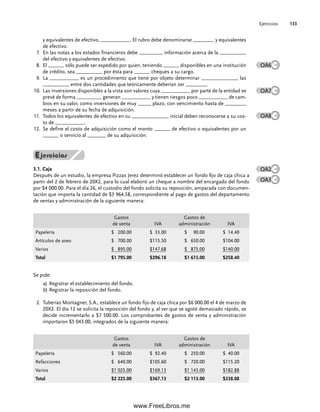 Ejercicios 133
y equivalentes de efectivo, ___________. El rubro debe denominarse ________ y equivalentes
de efectivo.
7. En las notas a los estados financieros debe _________ información acerca de la __________
del efectivo y equivalentes de efectivo.
8. El ______ sólo puede ser expedido por quien, teniendo ______ disponibles en una institución
de crédito, sea __________ por ésta para ______ cheques a su cargo.
9. La ___________ es un procedimiento que tiene por objeto determinar ______________ las
__________ entre dos cantidades que teóricamente deberían ser ________.
Las inversiones disponibles a la vista son valores cuya ___________ por parte de la entidad se
10.
prevé de forma _________, generan ___________ y tienen riesgos poco ___________ de cam-
bios en su valor, como inversiones de muy _____ plazo, con vencimiento hasta de ________
meses a partir de su fecha de adquisición.
Todos los equivalentes de efectivo en su ______________ inicial deben reconocerse a su cos-
11.
to de ___________.
Se define el costo de adquisición como el monto ______ de efectivo o equivalentes por un
12.
______ o servicio al _______ de su adquisición.
OA6
OA7
OA8
OA2
OA3
3.1. Caja
Después de un estudio, la empresa Pizzas Jerez determinó establecer un fondo fijo de caja chica a
partir del 2 de febrero de 20X2, para lo cual elaboró un cheque a nombre del encargado del fondo
por $4 000.00. Para el día 26, el custodio del fondo solicita su reposición, amparada con documen-
tación que importa la cantidad de $3 964.58, correspondiente al pago de gastos del departamento
de ventas y administración de la siguiente manera:
Gastos
de venta IVA
Gastos de
administración IVA
Papelería $ 200.00 $ 33.00 $ 90.00 $ 14.40
Artículos de aseo $ 700.00 $115.50 $ 650.00 $104.00
Varios $ 895.00 $147.68 $ 875.00 $140.00
Total $1 795.00 $296.18 $1 615.00 $258.40
Se pide:
a) Registrar el establecimiento del fondo.
b) Registrar la reposición del fondo.
Tuberías Montagner, S.A., establece un fondo fijo de caja chica por $6 000.00 el 4 de marzo de
2.
20X2. El día 12 se solicita la reposición del fondo y, al ver que se agotó demasiado rápido, se
decide incrementarlo a $7 500.00. Los comprobantes de gastos de venta y administración
importaron $5 043.00, integrados de la siguiente manera:
Gastos
de venta IVA
Gastos de
administración IVA
Papelería $ 560.00 $ 92.40 $ 250.00 $ 40.00
Refacciones $ 640.00 $105.60 $ 720.00 $115.20
Varios $1 025.00 $169.13 $1 143.00 $182.88
Total $2 225.00 $367.13 $2 113.00 $338.08
04Romero(079-142).indd 133
04Romero(079-142).indd 133 14/7/11 16:20:32
14/7/11 16:20:32
www.FreeLibros.me
 