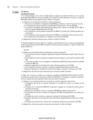Capítulo 4 Efectivo y equivalentes de efectivo
136
3.2. Bancos
Conciliación bancaria
A. La empresa Clásica, S.A., tiene un saldo según sus registros auxiliares de bancos y en su mayor
general de $238 800 al 31 de julio de 20X2, y el estado de cuenta del banco muestra un saldo de
$224 000, debido a la discrepancia de los saldos, se requiere:
a) Preparar una conciliación teniendo en cuenta lo siguiente:
1. El banco no contabilizó un depósito de $52 000 que se efectuó a última hora el 31 de julio.
2. En el estado de cuenta no aparece contabilizado el cheque núm. 123 por $30 000.
3. La empresa contabilizó adecuadamente el cheque núm. 129 por la cantidad de $15 700, el
banco lo cargó indebidamente por $17 500.
4. En el estado de cuenta aparecen abonados $2 000 por concepto de intereses ganados por
inversiones.
5. En el estado de cuenta aparecen abonados $10 000 por concepto de cobro de documentos.
6. En el estado de cuenta aparece un cargo por comisiones de $3 000.
b) Registre los asientos necesarios para mostrar el saldo conciliado.
B. Compañía Máxima tiene un saldo en su registro auxiliar de bancos y en su mayor auxiliar general
al 30 de septiembre por $527 009; el estado de cuenta del banco presenta un saldo de $524 404;
dada la diferencia:
Se pide:
a) Elabore una conciliación bancaria teniendo en cuenta lo siguiente:
1. En el estado de cuenta no aparece registrado el depósito efectuado el 30 de septiembre por
$30 145.
2. En el estado de cuenta no aparecen cargados diversos cheques, cuyo importe asciende a $30
200.
3. La empresa cometió un error al registrar un depósito por $80 120, el banco abonó la cantidad
correcta de $80 210.
4. Aparecen registrados en el estado de cuenta intereses ganados por $15 000.
5. En el estado de cuenta se muestra un cargo por pago de documentos por $41 450.
6. Aparece registrado en el estado de cuenta como cargo un cheque sin fondos por $7 500.
b) Registre los asientos de ajuste necesarios para mostrar el saldo conciliado.
C. Delta, S.A., muestra un saldo en sus registros contables de $240 020 al 28 de febrero de 20X1,
el estado de cuenta bancario presenta un saldo de $240 020. Sin embargo, al cotejar los registros
contra el estado de cuenta aparecen diferencias, por tanto se requiere:
a) Elaborar una conciliación bancaria, tomando en cuenta la siguiente información:
1. El depósito del día 28 no aparece abonado en el estado de cuenta, su importe es de
$36 100.
2. Cheques con un importe de $60 940 no aparecen cargados en el estado de cuenta, perma-
neciendo en tránsito.
3. Aparece en el estado de cuenta un cargo por $40 000 por pago de documentos.
4. En el estado de cuenta se muestra un cargo por $27 000, correspondiente a un cheque sin
fondos.
5. El estado de cuenta muestra un cargo por concepto de intereses por $24 000.
6. Aparecen abonados en el estado de cuenta $45 160 correspondientes al cobro de un docu-
mento.
7. El estado de cuenta indica un abono por concepto de intereses que asciende a $21 000.
b) Registre los asientos de ajuste necesarios para mostrar el saldo conciliado.
OA6
04Romero(079-142).indd 136
04Romero(079-142).indd 136 14/7/11 16:20:32
14/7/11 16:20:32
www.FreeLibros.me
 