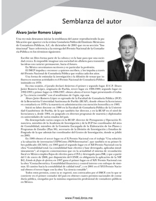 Semblanza del autor
Álvaro Javier Romero López
Una vez más deseamos iniciar la semblanza del autor reproduciendo la pu-
blicación que aparece en la revista Contaduría Pública del Instituto Mexicano
de Contadores Públicos, A.C. de diciembre de 2001 que en su sección “Ins-
titucional” hace referencia a la entrega del Premio Nacional de la Contadu-
ría Pública en los términos siguientes:
Escribir un libro forma parte de la cultura y es la base para que una socie-
dad crezca. Es imposible imaginar una sociedad sin alfabeto para transmitir
las ideas con carácter permanente, hacia el futuro.
En México necesitamos escritores y en particular la profesión.
El IMCP impulsa y reconoce a quienes escriben, y los impulsa a través
del Premio Nacional de Contaduría Pública que realiza cada dos años.
Una forma de estimular la investigación y la difusión de temas que in-
fluyen en nuestras actividades es el Premio Nacional de Contaduría Pública
instituido en 1970.
En esta ocasión, el jurado declaró desiertos el primer y segundo lugar. El C.P. Álvaro
Javier Romero López, originario de Puebla, tercer lugar en 1988-1989; segundo lugar en
1992-1993 y primer lugar en 1996-1997, obtuvo ahora el tercer lugar presentando el traba-
jo “La ciencia contable” con el seudónimo de Cogito, ergo sum.
Álvaro Javier Romero López es egresado de la Facultad de Contaduría Pública (FCP)
de la Benemérita Universidad Autónoma de Puebla (BUAP), donde obtuvo la licenciatura
en contaduría en 1979 y la maestría en administración con mención honorífica en 1983.
Inició su labor docente en 1980 en la Facultad de Contaduría Pública de la Universi-
dad Cuauhtémoc de Puebla, de la que también fue director, y en la BUAP en el nivel de
licenciatura y, desde 1984, en posgrado en diversos programas de maestría y diplomados
en universidades de varios estados del país.
Ha desempeñado varios cargos en la BUAP: director de Presupuesto y Operación Fi-
nanciera, miembro de la Academia de Investigación y de la FCP fue coordinador del área
de Contabilidad, miembro de la Comisión Encargada de la Elaboración de los Planes y
Programas de Estudio (Plan 90), secretario de la División de Investigación y Estudios de
Posgrado de la que además fue coordinador del Centro de Investigación, donde se jubiló
en 2005.
En 1989 obtuvo el tercer lugar en el X Premio Nacional con el trabajo “Una solución
a la valuación de inventarios UEPS-Costo; PEPS-Inventarios”, que también es su primer li-
bro publicado (ECASA); en 1983 ganó el segundo lugar en el XII Premio Nacional con la
obra “Contabilidad total. La contabilidad base efectivo y base devengado, aplicadas simul-
táneamente”; al respecto comentaremos que en la actualidad el sistema de recaudación
fiscal en México emplea flujos de efectivo para el IVA y devengado para ISR, y que a partir
del 1 de enero de 2008, por disposición del CINIF, es obligatoria la aplicación de la NIF
B-2, Estado de flujos de efectivo; en 1997 gana el primer lugar en el XIV Premio Nacional con
la obra “Contacibernética. Contabilidad financiera y control interno con enfoque de siste-
mas. El camino hacia la contabilidad de calidad total”, y en 2001 en el XVI Premio Nacio-
nal obtuvo el tercer lugar con la obra “La ciencia contable”.
Todos estos premios, como ya se expresó, son convocados por el IMCP, con lo que se
convierte en el primer contador del país en obtener cuatro premios nacionales de conta-
duría pública, otorgados por la máxima organización profesional de contadores públicos
en México.
00Romero(i-xx)Prelim.indd xv
00Romero(i-xx)Prelim.indd xv 20/7/11 10:57:58
20/7/11 10:57:58
www.FreeLibros.me
 