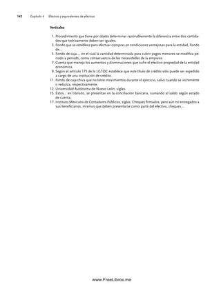 Capítulo 4 Efectivo y equivalentes de efectivo
142
Verticales
1. Procedimiento que tiene por objeto determinar razonablemente la diferencia entre dos cantida-
des que teóricamente deben ser iguales.
3. Fondo que se establece para efectuar compras en condiciones ventajosas para la entidad, Fondo
de...
5. Fondo de caja…, en el cual la cantidad determinada para cubrir pagos menores se modifica pe-
riodo a periodo, como consecuencia de las necesidades de la empresa.
7. Cuenta que maneja los aumentos y disminuciones que sufre el efectivo propiedad de la entidad
económica.
9. Según el artículo 175 de la LGTOC establece que este título de crédito sólo puede ser expedido
a cargo de una institución de crédito.
11. Fondo de caja chica que no tiene movimientos durante el ejercicio, salvo cuando se incremente
o reduzca, respectivamente.
12. Universidad Autónoma de Nuevo León, siglas.
15. Éstos... en tránsito, se presentan en la conciliación bancaria, sumando al saldo según estado
de cuenta.
17. Instituto Mexicano de Contadores Públicos, siglas. Cheques firmados, pero aún no entregados a
sus beneficiarios, mismos que deben presentarse como parte del efectivo, cheques…
04Romero(079-142).indd 142
04Romero(079-142).indd 142 14/7/11 16:20:33
14/7/11 16:20:33
www.FreeLibros.me
 