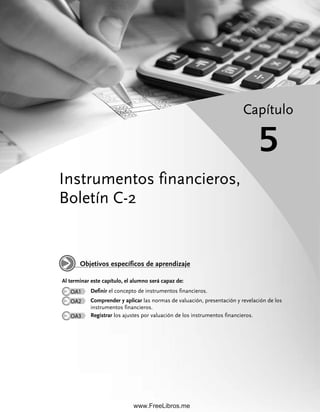 Instrumentos financieros,
Boletín C-2
Capítulo
5
Al terminar este capítulo, el alumno será capaz de:
OA1 Definir el concepto de instrumentos financieros.
OA2 Comprender y aplicar las normas de valuación, presentación y revelación de los
instrumentos financieros.
OA3 Registrar los ajustes por valuación de los instrumentos financieros.
Objetivos específicos de aprendizaje
05Romero(143-166).indd 143
05Romero(143-166).indd 143 28/7/11 11:47:32
28/7/11 11:47:32
www.FreeLibros.me
 