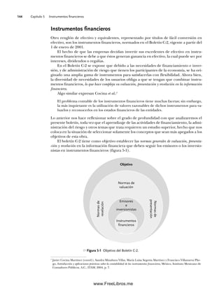 Capítulo 5 Instrumentos financieros
144
Instrumentos financieros
Otro renglón de efectivo y equivalentes, representado por títulos de fácil conversión en
efectivo, son los instrumentos financieros, normados en el Boletín C-2, vigente a partir del
1 de enero de 2001.
El hecho de que las empresas decidan invertir sus excedentes de efectivo en instru-
mentos financieros se debe a que éstos generan ganancia en efectivo, la cual puede ser por
intereses, dividendos o regalías.
En el Boletín C-2 se expone que debido a las necesidades de financiamiento e inver-
sión, y de administración de riesgo que tienen los participantes de la economía, se ha ori-
ginado una amplia gama de instrumentos para satisfacerlas con flexibilidad. Ahora bien,
la diversidad de necesidades de los usuarios obliga a que se tengan que combinar instru-
mentos financieros, lo que hace compleja su valuación, presentación y revelación en la información
financiera.
Algo similar expresan Cocina et al.:1
El problema contable de los instrumentos financieros tiene muchas facetas; sin embargo,
la más inquietante es la utilización de valores razonables de dichos instrumentos para va-
luarlos y reconocerlos en los estados financieros de las entidades.
Lo anterior nos hace reflexionar sobre el grado de profundidad con que analizaremos el
presente boletín, toda vez que el aprendizaje de las actividades de financiamiento, la admi-
nistración del riesgo y otros temas que trata requieren un estudio superior, hecho que nos
coloca en la situación de seleccionar solamente los conceptos que sean más apegados a los
objetivos de esta obra.
El boletín C-2 tiene como objetivo establecer las normas generales de valuación, presenta-
ción y revelación en la información financiera que deben seguir los emisores o los inversio-
nistas en instrumentos financieros (figura 5-1).
1
Javier Cocina Martínez (coord.), Sandra Minabura Villar, María Luisa Segovia Martínez y Francisco Villanueva Plie-
go, Introducción y aplicaciones prácticas sobre la contabilidad de los instrumentos financieros, México, Instituto Mexicano de
Contadores Públicos, A.C., ITAM, 2004, p. 7.
Figura 5-1 Objetivo del Boletín C-2.
Objetivo
Instrumentos
financieros
Emisores
e
inversionistas
Normas de
valuación
Normas
de
revelación
Normas
de
presentación
05Romero(143-166).indd 144
05Romero(143-166).indd 144 14/7/11 16:00:20
14/7/11 16:00:20
www.FreeLibros.me
 