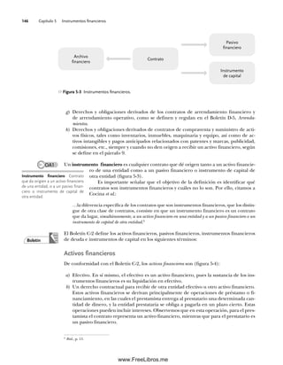 Capítulo 5 Instrumentos financieros
146
g) Derechos y obligaciones derivados de los contratos de arrendamiento financiero y
de arrendamiento operativo, como se definen y regulan en el Boletín D-5, Arrenda-
mientos.
h) Derechos y obligaciones derivados de contratos de compraventa y suministro de acti-
vos físicos, tales como inventarios, inmuebles, maquinaria y equipo, así como de ac-
tivos intangibles y pagos anticipados relacionados con patentes y marcas, publicidad,
comisiones, etc., siempre y cuando no den origen a recibir un activo financiero, según
se define en el párrafo 9.
Un instrumento financiero es cualquier contrato que dé origen tanto a un activo financie-
ro de una entidad como a un pasivo financiero o instrumento de capital de
otra entidad (figura 5-3).
Es importante señalar que el objetivo de la definición es identificar qué
contratos son instrumentos financieros y cuáles no lo son. Por ello, citamos a
Cocina et al.:
…la diferencia específica de los contratos que son instrumentos financieros, que los distin-
gue de otra clase de contratos, consiste en que un instrumento financiero es un contrato
que da lugar, simultáneamente, a un activo financiero en una entidad y a un pasivo financiero o un
instrumento de capital de otra entidad.2
El Boletín C-2 define los activos financieros, pasivos financieros, instrumentos financieros
de deuda e instrumentos de capital en los siguientes términos:
Activos financieros
De conformidad con el Boletín C-2, los activos financieros son (figura 5-4):
a) Efectivo. En sí mismo, el efectivo es un activo financiero, pues la sustancia de los ins-
trumentos financieros es su liquidación en efectivo.
b) Un derecho contractual para recibir de otra entidad efectivo u otro activo financiero.
Estos activos financieros se derivan principalmente de operaciones de préstamo o fi-
nanciamiento, en las cuales el prestamista entrega al prestatario una determinada can-
tidad de dinero, y la entidad prestataria se obliga a pagarla en un plazo cierto. Estas
operaciones pueden incluir intereses. Observemos que en esta operación, para el pres-
tamista el contrato representa un activo financiero, mientras que para el prestatario es
un pasivo financiero.
Instrumento financiero Contrato
que da origien a un activo financiero
de una entidad, o a un pasivo finan-
ciero o instrumento de capital de
otra entidad.
Boletín
OA1
2
Ibid., p. 11.
Figura 5-3 Instrumentos financieros.
Archivo
financiero
Pasivo
financiero
Instrumento
de capital
Contrato
05Romero(143-166).indd 146
05Romero(143-166).indd 146 14/7/11 16:00:20
14/7/11 16:00:20
www.FreeLibros.me
 