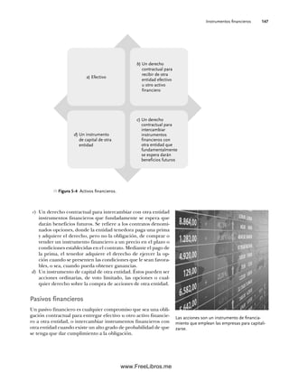 Instrumentos financieros 147
Las acciones son un instrumento de financia-
miento que emplean las empresas para capitali-
zarse.
Figura 5-4 Activos financieros.
a) Efectivo
b) Un derecho
contractual para
recibir de otra
entidad efectivo
u otro activo
financiero
d) Un instrumento
de capital de otra
entidad
c) Un derecho
contractual para
intercambiar
instrumentos
financieros con
otra entidad que
fundamentalmente
se espera darán
beneficios futuros
c) Un derecho contractual para intercambiar con otra entidad
instrumentos financieros que fundadamente se espera que
darán beneficios futuros. Se refiere a los contratos denomi-
nados opciones, donde la entidad tenedora paga una prima
y adquiere el derecho, pero no la obligación, de comprar o
vender un instrumento financiero a un precio en el plazo o
condiciones establecidas en el contrato. Mediante el pago de
la prima, el tenedor adquiere el derecho de ejercer la op-
ción cuando se presenten las condiciones que le sean favora-
bles, o sea, cuando pueda obtener ganancias.
d) Un instrumento de capital de otra entidad. Éstos pueden ser
acciones ordinarias, de voto limitado, las opciones o cual-
quier derecho sobre la compra de acciones de otra entidad.
Pasivos financieros
Un pasivo financiero es cualquier compromiso que sea una obli-
gación contractual para entregar efectivo u otro activo financie-
ro a otra entidad, o intercambiar instrumentos financieros con
otra entidad cuando existe un alto grado de probabilidad de que
se tenga que dar cumplimiento a la obligación.
05Romero(143-166).indd 147
05Romero(143-166).indd 147 14/7/11 16:00:20
14/7/11 16:00:20
www.FreeLibros.me
 