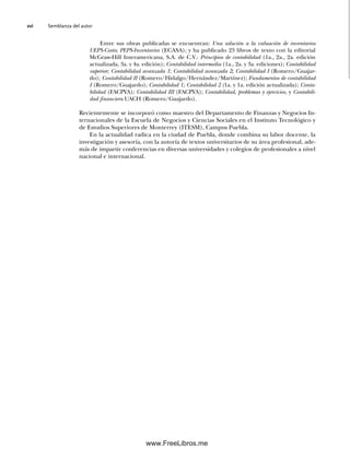 Semblanza del autor
xvi
Entre sus obras publicadas se encuentran: Una solución a la valuación de inventarios
UEPS-Costo; PEPS-Inventarios (ECASA); y ha publicado 23 libros de texto con la editorial
McGraw-Hill Interamericana, S.A. de C.V.: Principios de contabilidad (1a., 2a., 2a. edición
actualizada, 3a. y 4a. edición); Contabilidad intermedia (1a., 2a. y 3a. ediciones); Contabilidad
superior; Contabilidad avanzada 1; Contabilidad avanzada 2; Contabilidad I (Romero/Guajar-
do); Contabilidad II (Romero/Hidalgo/Hernández/Martínez); Fundamentos de contabilidad
I (Romero/Guajardo); Contabilidad 1; Contabilidad 2 (1a. y 1a. edición actualizada); Conta-
bilidad (FACPYA); Contabilidad III (FACPYA); Contabilidad, problemas y ejercicios, y Contabili-
dad financiera UACH (Romero/Guajardo).
Recientemente se incorporó como maestro del Departamento de Finanzas y Negocios In-
ternacionales de la Escuela de Negocios y Ciencias Sociales en el Instituto Tecnológico y
de Estudios Superiores de Monterrey (ITESM), Campus Puebla.
En la actualidad radica en la ciudad de Puebla, donde combina su labor docente, la
investigación y asesoría, con la autoría de textos universitarios de su área profesional, ade-
más de impartir conferencias en diversas universidades y colegios de profesionales a nivel
nacional e internacional.
00Romero(i-xx)Prelim.indd xvi
00Romero(i-xx)Prelim.indd xvi 20/7/11 10:57:59
20/7/11 10:57:59
www.FreeLibros.me
 