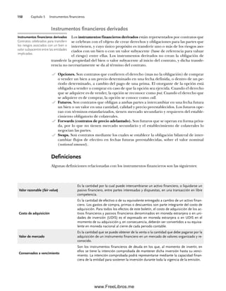 Capítulo 5 Instrumentos financieros
150
Instrumentos financieros derivados
Los instrumentos financieros derivados están representados por contratos que
se celebran con el objeto de crear derechos y obligaciones para las partes que
intervienen, y cuyo único propósito es transferir uno o más de los riesgos aso-
ciados con un bien o con un valor subyacente (base de referencia para valuar
el riesgo) entre ellas. Los instrumentos derivados no crean la obligación de
transferir la propiedad del bien o valor subyacente al inicio del contrato, y dicha transfe-
rencia no necesariamente se da al término del contrato.
Opciones. Son contratos que confieren el derecho (mas no la obligación) de comprar
o vender un bien a un precio determinado en una fecha definida, o dentro de un pe-
riodo determinado, a cambio del pago de una prima. El otorgante de la opción está
obligado a vender o comprar en caso de que la opción sea ejercida. Cuando el derecho
que se adquiere es de vender, la opción se reconoce como put. Cuando el derecho que
se adquiere es de comprar, la opción se conoce como call.
Futuros. Son contratos que obligan a ambas partes a intercambiar en una fecha futura
un bien o un valor en una cantidad, calidad y precio preestablecidos. Los futuros ope-
ran con términos estandarizados, tienen mercado secundario y requieren del estable-
cimiento obligatorio de colaterales.
Forwards (contratos de precio adelantado). Son futuros que se operan en forma priva-
da, por lo que no tienen mercado secundario y el establecimiento de colaterales lo
negocian las partes.
Swaps. Son contratos mediante los cuales se establece la obligación bilateral de inter-
cambiar flujos de efectivo en fechas futuras preestablecidas, sobre el valor nominal
(notional amount).
Definiciones
Algunas definiciones relacionadas con los instrumentos financieros son las siguientes:
Instrumentos financieros derivados
Contratos celebrados para transferir
los riesgos asociados con un bien o
valor subyacentre entre las entidades
implicadas.
Valor razonable (fair value)
Es la cantidad por la cual puede intercambiarse un activo financiero, o liquidarse un
pasivo financiero, entre partes interesadas y dispuestas, en una transacción en libre
competencia.
Costo de adquisición
Es la cantidad de efectivo o de su equivalente entregado a cambio de un activo finan-
ciero. Los gastos de compra, primas o descuentos son parte integrante del costo de
adquisición. Para todos los efectos de este boletín, el costo de adquisición de los ac-
tivos financieros y pasivos financieros denominados en moneda extranjera o en uni-
dades de inversión (UDIS) es el expresado en moneda extranjera o en UDIS en el
momento de su adquisición y, en consecuencia, deberán ser convertidos a su equiva-
lente en moneda nacional al cierre de cada periodo contable.
Valor de mercado
Es la cantidad que se puede obtener de la venta o la cantidad que debe pagarse por la
adquisición de un instrumento financiero en un mercado de valores organizado y re-
conocido.
Conservados a vencimiento
Son los instrumentos financieros de deuda en los que, al momento de invertir, en
ellos se tiene la intención comprobada de mantener dicha inversión hasta su venci-
miento. La intención comprobada podrá representarse mediante la capacidad finan-
ciera de la entidad para sostener la inversión durante toda la vigencia de la emisión.
05Romero(143-166).indd 150
05Romero(143-166).indd 150 14/7/11 16:00:21
14/7/11 16:00:21
www.FreeLibros.me
 