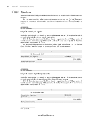 Capítulo 5 Instrumentos financieros
154
D) Acciones
Instrumentos financieros primarios de capital con fines de negociación o disponibles para
su venta.
En este caso, también seleccionamos dos casos propuestos por Cocina Martínez y
coautores,4
compra de acciones para negociar y compra de acciones disponibles para la
venta.
4
Ibid., pp. 57-68.
Compra de acciones para negociar:
La entidad Inversionista, S.A., compra 10 000 acciones de Ideal, S.A., el 1 de diciembre de 20X1, a
un precio unitario de $10.50, con fines de negociación.
El 15 de diciembre siguiente, la Ideal, S.A., decreta y paga dividendos de $1.00 por acción. El
valor de la acción después del pago del dividendo fue de $9.90 (valor ex cupón). Al 31 de diciembre
el precio de la cotización fue de $10.20.
No se proporcionan datos por la comisión que debería pagar Inversionista, S.A., a un interme-
diario si vendiera la acción, porque no se está vendiendo, sólo se está valuando.
1
1 de diciembre de 20X1
Instrumentos para negociar $105 000.00
Bancos $105 000.00
Compra de las acciones
Compra de acciones disponibles para su venta:
La entidad Inversionista, S.A., compra 10 000 acciones de Ideal, S.A., el 1 de diciembre de 20X0, a
un precio unitario de $10.50, las cuales considera disponibles para su venta.
El 15 de diciembre siguiente, la Ideal, S.A., decreta y paga dividendos de $1.00 por acción. El
valor de la acción después del pago del dividendo fue de $9.90 (valor ex cupón). Al 31 de diciembre,
el precio de la cotización fue de $10.20.
1
1 de diciembre de 20X1
Instrumentos disponibles
para venta
$105 000.00
Bancos $105 800.00
Compra de las acciones
OA3
Ejemplo
Ejemplo
05Romero(143-166).indd 154
05Romero(143-166).indd 154 14/7/11 16:00:21
14/7/11 16:00:21
www.FreeLibros.me
 