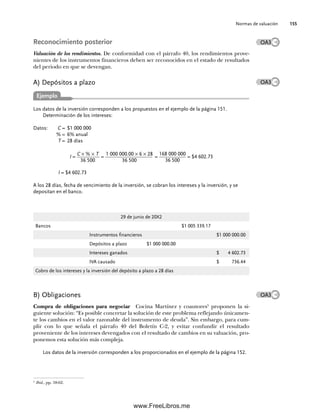 Normas de valuación 155
Reconocimiento posterior
Valuación de los rendimientos. De conformidad con el párrafo 40, los rendimientos prove-
nientes de los instrumentos financieros deben ser reconocidos en el estado de resultados
del periodo en que se devengan.
A) Depósitos a plazo
Los datos de la inversión corresponden a los propuestos en el ejemplo de la página 151.
Determinación de los intereses:
Datos: C = $1 000 000
% = 6% anual
T = 28 días
I =
C × % × T
36 500
=
1 000 000.00 × 6 × 28
36 500
=
168 000 000
36 500
= $4 602.73
I = $4 602.73
A los 28 días, fecha de vencimiento de la inversión, se cobran los intereses y la inversión, y se
depositan en el banco.
OA3
OA3
Ejemplo
29 de junio de 20X2
Bancos $1 005 339.17
Instrumentos financieros $1 000 000.00
Depósitos a plazo $1 000 000.00
Intereses ganados $ 4 602.73
IVA causado $ 736.44
Cobro de los intereses y la inversión del depósito a plazo a 28 días
B) Obligaciones
Compra de obligaciones para negociar Cocina Martínez y coautores5
proponen la si-
guiente solución: “Es posible concretar la solución de este problema reflejando únicamen-
te los cambios en el valor razonable del instrumento de deuda”. Sin embargo, para cum-
plir con lo que señala el párrafo 40 del Boletín C-2, y evitar confundir el resultado
proveniente de los intereses devengados con el resultado de cambios en su valuación, pro-
ponemos esta solución más compleja.
Los datos de la inversión corresponden a los proporcionados en el ejemplo de la página 152.
5
Ibid., pp. 58-62.
OA3
05Romero(143-166).indd 155
05Romero(143-166).indd 155 14/7/11 16:00:21
14/7/11 16:00:21
www.FreeLibros.me
 