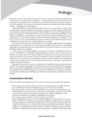 Prólogo
Renovarse o morir, reza la vieja conseja, y hoy más que nunca cobra validez. El mundo que
nos ha tocado se caracteriza por el cambio… en el pensamiento, en las estructuras, en la
tecnología, en la política, en la economía, en la ciencia, en la manera de hacer negocios,
en la normatividad, en la forma de comunicar la información financiera, cambio, cambio,
cambio…, globalización, convergencia.
Nuestra profesión no ha quedado a la zaga: una vez más, como desde su origen, todo
lo relacionado con ella cambia, se transforma, prospera, se actualiza y apega a la moderni-
dad, el Instituto Mexicano de Contadores Públicos (IMCP) a través del Consejo Mexicano
para la Investigación y Desarrollo de Normas de Información Financiera (CINIF), en un
trabajo extraordinario y profesional, se dio a la tarea de actualizar las NIF para lograr su
convergencia con las Normas Internacionales de Información Financiera (NIIF), con el
fin de contar con una normatividad que permita comunicar información financiera útil y
confiable a los usuarios para su toma de decisiones acertadas.
Por ello, las empresas y los profesionales de la contaduría pública deben actualizarse
permanentemente y adecuarse a la convergencia mundial respecto de la normatividad
empleada en la preparación de los estados financieros si quieren destacar en este mundo
global de competencia cotidiana.
Así las cosas, los contadores públicos, el alumno, el docente, el profesional en ejerci-
cio, los investigadores, la profesión organizada deben aceptar el reto y hacer frente al
cambio, cara a cara, para no ser solo un objeto de la historia, sino un sujeto de ella, que es
capaz, no sólo de ir en el tren de la vida y de la historia como un pasajero, sino como su
conductor, con conocimientos, creatividad, ingenio, iniciativa, hacer nuevas propuestas
encaminadas a mejorar las normas de información financiera nacionales y que éstas tras-
ciendan a nivel internacional.
Ejemplo de lo anterior es esta tercera edición de Contabilidad intermedia, obra diseñada
acorde con los planes y programas de estudio vigentes en los principales centros de educa-
ción en materia de contabilidad y sustentada en los lineamientos dictados por el CINIF y
convergentes con las NIIF. En ella el autor presenta las NIF actuales y vigentes en México,
que han sido emitidas por el CINIF para su observancia obligatoria a partir del 1 de enero
de 2011.
Características del texto
Entre los cambios más significativos de esta tercera edición se encuentran los siguientes:
De manera general y sobresaliente incorpora las actualizaciones a las NIF emitidas
por el CINIF y de observancia obligatoria a partir del 1 de enero de 2011.
Se revisaron todos y cada uno de los capítulos y se actualizaron sustancialmente en
todos aquellos casos en que fue necesario, para converger por una parte con las NIF,
y por la otra, con los nuevos planes y programas de estudio, implantados en las
escuelas y facultades de contaduría y administración del país.
Se incorpora como capítulo 1 el tema inventarios perpetuos.
Con la finalidad de adecuar el texto a las NIF obligatorias a partir del 1 de enero de
2001, se revisaron y actualizaron los siguientes capítulos: capítulo 2: Reconocimiento
contable, Valuación de la información financiera, Conceptos de valuación, NIF A-6;
capítulo 3: Presentación y revelación de la información financiera, NIF A-7; capítulo
4: Efectivo y equivalentes de efectivo, NIF C-1; capítulo 5: Instrumentos financieros,
Boletín C-2; capítulo 6: Cuentas por cobrar, Boletín C-3; capítulo 7: Inventarios, NIF
00Romero(i-xx)Prelim.indd xvii
00Romero(i-xx)Prelim.indd xvii 20/7/11 10:57:59
20/7/11 10:57:59
www.FreeLibros.me
 