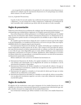 Reglas de revelación 161
…con excepción de lo establecido en los párrafos 41 a 44, todos los activos financieros re-
sultantes de cualquier tipo de instrumentos financieros en el cual participa una entidad,
deben valuarse a su valor razonable.
A su vez, el párrafo 36 menciona:
Cuando el valor de mercado satisface las condiciones de pactarse entre partes interesadas
y dispuestas, y en una transacción en libre competencia, establecidas en la definición de
valor razonable, debe considerarse que dicho valor de mercado es el valor razonable.
Reglas de presentación
Todos los activos financieros resultantes de cualquier tipo de instrumento financiero en el
cual participa una entidad deben registrarse en el balance general de dicha entidad.
Los activos financieros deben permanecer en el balance general hasta que la entidad
deje de tener los derechos sobre dichos instrumentos financieros. La eliminación de un
activo financiero podrá suceder en forma parcial en la medida en que se dejen de tener
derechos.
Se considera que los derechos se dejan de tener cuando el contrato que les dio origen
se da por finiquitado o se transfieren los derechos a un tercero sin que exista una respon-
sabilidad ulterior de ninguna especie para las partes.
Los instrumentos financieros de deuda, de capital y derivados que constituyen inver-
siones temporales con plazo menor de un año, y que cotizan en los mercados de valores,
así como las inversiones en dichos instrumentos que se realizan con fines de negociación
o con el fin de que estén disponibles para su venta, deben clasificarse como inversiones
temporales y presentarse en el activo circulante. Igualmente, debe clasificarse en el activo
circulante la porción correspondiente a vencimientos menores a un año de los instrumen-
tos financieros mantenidos a vencimiento.
Deben clasificarse como activos no circulantes las inversiones en:
a) Instrumentos financieros de deuda y de capital cotizados en el mercado de valores,
cuyo destino está relacionado con la adquisición de activos no circulantes o con la
amortización de pasivos a largo plazo.
b) Instrumentos financieros de deuda cotizados en el mercado de valores y los que se
mantienen hasta su vencimiento, cuando éste sea superior a un año a partir de la fecha
de los estados financieros.
c) Instrumentos de capital no cotizados en el mercado de valores por los que no exista
evidencia de su realización a corto plazo.
d) Instrumentos financieros derivados no cotizados en mercado de valores reconocidos,
con un plazo de vencimiento superior a un año y cuyo valor subyacente mantenga o
exceda dicho plazo.
Reglas de revelación
El objetivo de las revelaciones como parte integrante de los estados financieros de una
entidad con referencia a instrumentos financieros es proporcionar información que am-
plíe y facilite al usuario la comprensión de los estados financieros.
Las revelaciones mínimas que deben incluirse en las notas a los estados financieros
son:
OA2
OA2
05Romero(143-166).indd 161
05Romero(143-166).indd 161 14/7/11 16:00:21
14/7/11 16:00:21
www.FreeLibros.me
 