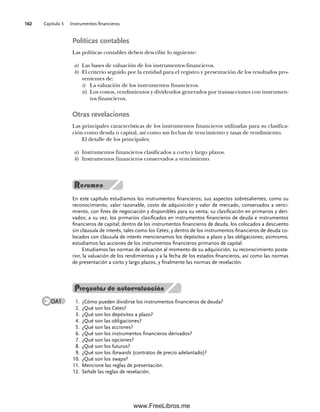 Capítulo 5 Instrumentos financieros
162
Políticas contables
Las políticas contables deben describir lo siguiente:
a) Las bases de valuación de los instrumentos financieros.
b) El criterio seguido por la entidad para el registro y presentación de los resultados pro-
venientes de:
i) La valuación de los instrumentos financieros.
ii) Los costos, rendimientos y dividendos generados por transacciones con instrumen-
tos financieros.
Otras revelaciones
Las principales características de los instrumentos financieros utilizadas para su clasifica-
ción como deuda o capital, así como sus fechas de vencimiento y tasas de rendimiento.
El detalle de los principales:
a) Instrumentos financieros clasificados a corto y largo plazos.
b) Instrumentos financieros conservados a vencimiento.
En este capítulo estudiamos los instrumentos financieros; sus aspectos sobresalientes, como su
reconocimiento, valor razonable, costo de adquisición y valor de mercado, conservados a venci-
miento, con fines de negociación y disponibles para su venta; su clasificación en primarios y deri-
vados; a su vez, los primarios clasificados en instrumentos financieros de deuda e instrumentos
financieros de capital; dentro de los instrumentos financieros de deuda, los colocados a descuento
sin cláusula de interés, tales como los Cetes; y dentro de los instrumentos financieros de deuda co-
locados con cláusula de interés mencionamos los depósitos a plazo y las obligaciones; asimismo,
estudiamos las acciones de los instrumentos financieros primarios de capital.
Estudiamos las normas de valuación al momento de su adquisición, su reconocimiento poste-
rior, la valuación de los rendimientos y a la fecha de los estados financieros, así como las normas
de presentación a corto y largo plazos, y finalmente las normas de revelación.
1. ¿Cómo pueden dividirse los instrumentos financieros de deuda?
2. ¿Qué son los Cetes?
3. ¿Qué son los depósitos a plazo?
4. ¿Qué son las obligaciones?
5. ¿Qué son las acciones?
6. ¿Qué son los instrumentos financieros derivados?
7. ¿Qué son las opciones?
8. ¿Qué son los futuros?
9. ¿Qué son los forwards (contratos de precio adelantado)?
¿Qué son los
10. swaps?
Mencione las reglas de presentación.
11.
Señale las reglas de revelación.
12.
Preguntas de autoevaluación
OA1
05Romero(143-166).indd 162
05Romero(143-166).indd 162 14/7/11 16:00:21
14/7/11 16:00:21
www.FreeLibros.me
 