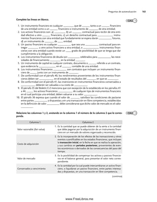 Preguntas de autoevaluación 163
Complete las líneas en blanco.
1. Un instrumento financiero es cualquier ________ que dé ______ tanto a un ______ financiero
de una entidad como a un ______ financiero o instrumento de _______ de otra entidad.
2. Los activos financieros son: a) ________, b) un _______ contractual para recibir de otra enti-
dad efectivo u otro ______ financiero, c) un derecho contractual para ____________ instru-
mentos financieros con otra entidad que fundadamente se espera darán __________ futuros,
d) un instrumento de _______ de ____ entidad.
3. Un pasivo financiero es cualquier __________ que sea una __________ contractual para en-
tregar ________ u otro activo financiero a otra entidad, o ____________ instrumentos finan-
cieros con otra entidad cuando existe un ____ grado de posibilidad de que se tenga que dar
cumplimiento a la obligación.
4. Los instrumentos financieros de deuda son _________ celebrados para __________ las nece-
sidades de financiamiento ________ en la entidad _______.
5. Un instrumento de capital es cualquier contrato, documento o ______ referido a un contrato,
que evidencie la _____________ en el _______ contable de una entidad.
6. Los instrumentos financieros __________ son contratos que incluyen un instrumento finan-
ciero de _____ junto con un instrumento de _______.
7. De conformidad con el párrafo 40, los rendimientos provenientes de los instrumentos finan-
cieros deben ser ___________ en el estado de resultados del _______ en que se ________.
8. De conformidad con el párrafo 41, las inversiones en instrumentos financieros conservados a
___________ deberán ser valuadas a su costo de __________.
9. El párrafo 35 del Boletín C-2 menciona que con excepción de lo establecido en los párrafos 41
a 44, _____ los activos financieros ___________ de cualquier tipo de instrumentos financiero
en el cual participa una entidad, deben valuarse a su valor __________.
El párrafo 36 expresa que cuando el valor de _______ satisface las condiciones de pactarse
10.
entre partes __________ y dispuestas y en una transacción en libre competencia, establecidas
en la definición de valor _________, debe considerarse que dicho valor de mercado es el valor
_________.
Relacione las columnas 1 y 2, anotando en la columna 1 el número de la columna 2 que le corres-
ponda.
OA2
Columna 1 Columna 2
Valor razonable (fair value)
1. Es la cantidad que se puede obtener de la venta o la cantidad
que debe pagarse por la adquisición de un instrumento finan-
ciero en un mercado de valores organizado y reconocido.
Costo de adquisición
2. Es la incorporación de los efectos de las transacciones y otros
eventos cuantificables en los estados financieros, que incluyen
la transacción inicial, en la fecha en que se realiza la operación,
y sus cambios en periodos posteriores, provenientes de even-
tos económicos o derivados de las consecuencias del paso del
tiempo.
Valor de mercado
3. Es la posibilidad de compensar los activos y pasivos financie-
ros en el balance general, para presentar el valor neto corres-
pondiente.
Conservados a vencimiento
4. Es la cantidad por la cual puede intercambiarse un activo finan-
ciero, o liquidarse un pasivo financiero, entre partes interesa-
das y dispuestas, en una transacción en libre competencia.
OA2
(continúa)
05Romero(143-166).indd 163
05Romero(143-166).indd 163 14/7/11 16:00:22
14/7/11 16:00:22
www.FreeLibros.me
 