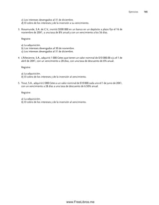 Ejercicios 165
c) Los intereses devengados al 31 de diciembre.
d) El cobro de los intereses y de la inversión a su vencimiento.
Rosamunde, S.A. de C.V., invirtió $500 000 en un banco en un depósito a plazo fijo el 16 de
3.
noviembre de 20X1, a una tasa de 8% anual y con un vencimiento a los 56 días.
Registre:
a) La adquisición.
b) Los intereses devengados al 30 de noviembre.
c) Los intereses devengados al 31 de diciembre.
L’Árlesienne, S.A., adquirió 1 000 Cetes que tienen un valor nominal de $10 000.00 c/u el 1 de
4.
abril de 20X1, con un vencimiento a 28 días, con una tasa de descuento de 6% anual.
Registre:
a) La adquisición.
b) El cobro de los intereses y de la inversión al vencimiento.
Trout, S.A., adquirió 2 000 Cetes a un valor nominal de $10 000 cada uno el 1 de junio de 20X1,
5.
con un vencimiento a 28 días a una tasa de descuento de 6.50% anual.
Registre:
a) La adquisición.
b) El cobro de los intereses y de la inversión al vencimiento.
05Romero(143-166).indd 165
05Romero(143-166).indd 165 14/7/11 16:00:22
14/7/11 16:00:22
www.FreeLibros.me
 