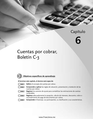 Cuentas por cobrar,
Boletín C-3
Capítulo
6
Al terminar este capítulo, el alumno será capaz de:
OA1 Definir el concepto de cuentas por cobrar.
OA2 Comprender y aplicar las reglas de valuación, presentación y revelación de las
cuentas por cobrar.
OA3 Registrar los asientos de ajuste para contabilizar las estimaciones de cuentas
incobrables.
OA4 Registrar adecuadamente la recepción, cálculo de intereses, descuento, cobro o
incumplimiento de pago de documentos por cobrar.
OA5 Comprender el factoraje, sus participantes, su clasificación y sus características.
Objetivos específicos de aprendizaje
06Romero(167-222).indd 167
06Romero(167-222).indd 167 28/7/11 11:54:59
28/7/11 11:54:59
www.FreeLibros.me
 