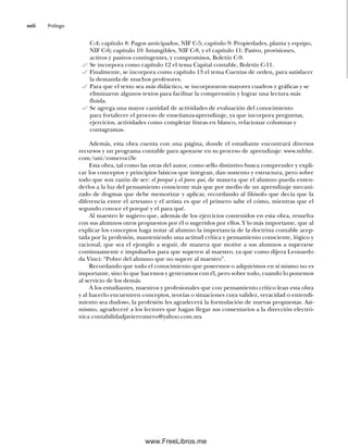 Prólogo
xviii
C-4; capítulo 8: Pagos anticipados, NIF C-5; capítulo 9: Propiedades, planta y equipo,
NIF C-6; capítulo 10: Intangibles, NIF C-8, y el capítulo 11: Pasivo, provisiones,
activos y pasivos contingentes, y compromisos, Boletín C-9.
Se incorpora como capítulo 12 el tema Capital contable, Boletín C-11.
Finalmente, se incorpora como capítulo 13 el tema Cuentas de orden, para satisfacer
la demanda de muchos profesores.
Para que el texto sea más didáctico, se incorporaron mayores cuadros y gráficas y se
eliminaron algunos textos para facilitar la comprensión y lograr una lectura más
fluida.
Se agrega una mayor cantidad de actividades de evaluación del conocimiento
para fortalecer el proceso de enseñanza-aprendizaje, ya que incorpora preguntas,
ejercicios, actividades como completar líneas en blanco, relacionar columnas y
contagramas.
Además, esta obra cuenta con una página, donde el estudiante encontrará diversos
recursos y un programa contable para apoyarse en su proceso de aprendizaje: www.mhhe.
com/uni/romeroci3e
Esta obra, tal como las otras del autor, como sello distintivo busca comprender y expli-
car los conceptos y principios básicos que integran, dan sustento y estructura, pero sobre
todo que son razón de ser: el porqué y el para qué, de manera que el alumno pueda enten-
derlos a la luz del pensamiento consciente más que por medio de un aprendizaje mecani-
zado de dogmas que debe memorizar y aplicar, recordando al filósofo que decía que la
diferencia entre el artesano y el artista es que el primero sabe el cómo, mientras que el
segundo conoce el porqué y el para qué.
Al maestro le sugiero que, además de los ejercicios contenidos en esta obra, resuelva
con sus alumnos otros propuestos por él o sugeridos por ellos. Y lo más importante, que al
explicar los conceptos haga notar al alumno la importancia de la doctrina contable acep-
tada por la profesión, manteniendo una actitud crítica y pensamiento consciente, lógico y
racional, que sea el ejemplo a seguir, de manera que motive a sus alumnos a superarse
continuamente e impulsarlos para que superen al maestro, ya que como dijera Leonardo
da Vinci: “Pobre del alumno que no supere al maestro”.
Recordando que todo el conocimiento que poseemos o adquirimos en sí mismo no es
importante, sino lo que hacemos y generamos con él, pero sobre todo, cuando lo ponemos
al servicio de los demás.
A los estudiantes, maestros y profesionales que con pensamiento crítico lean esta obra
y al hacerlo encuentren conceptos, teorías o situaciones cuya validez, veracidad o entendi-
miento sea dudoso, la profesión les agradecerá la formulación de nuevas propuestas. Asi-
mismo, agradeceré a los lectores que hagan llegar sus comentarios a la dirección electró-
nica contabilidadjavierromero@yahoo.com.mx
00Romero(i-xx)Prelim.indd xviii
00Romero(i-xx)Prelim.indd xviii 20/7/11 10:57:59
20/7/11 10:57:59
www.FreeLibros.me
 