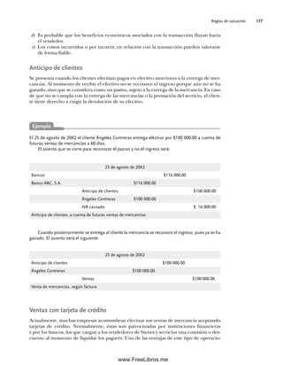 Reglas de valuación 177
d) Es probable que los beneficios económicos asociados con la transacción fluyan hacia
el vendedor.
e) Los costos incurridos o por incurrir, en relación con la transacción pueden valorarse
de forma fiable.
Anticipo de clientes
Se presenta cuando los clientes efectúan pagos en efectivo anteriores a la entrega de mer-
cancías. Al momento de recibir el efectivo no se reconoce el ingreso porque aún no se ha
ganado, sino que se considera como un pasivo, sujeto a la entrega de la mercancía. En caso
de que no se cumpla con la entrega de las mercancías o la prestación del servicio, el clien-
te tiene derecho a exigir la devolución de su efectivo.
El 25 de agosto de 20X2 el cliente Ángeles Contreras entrega efectivo por $100 000.00 a cuenta de
futuras ventas de mercancías a 60 días.
El asiento que se corre para reconocer el pasivo y no el ingreso será:
Ejemplo
Cuando posteriormente se entrega al cliente la mercancía se reconoce el ingreso, pues ya se ha
ganado. El asiento será el siguiente:
25 de agosto de 20X2
Bancos $116 000.00
Banco ABC, S.A. $116 000.00
Anticipo de clientes $100 000.00
Ángeles Contreras $100 000.00
IVA causado $ 16 000.00
Anticipo de clientes, a cuenta de futuras ventas de mercancías
25 de agosto de 20X2
Anticipo de clientes $100 000.00
Ángeles Contreras $100 000.00
Ventas $100 000.00
Venta de mercancías, según factura
Ventas con tarjeta de crédito
Actualmente, muchas empresas acostumbran efectuar sus ventas de mercancía aceptando
tarjetas de crédito. Normalmente, éstas son patrocinadas por instituciones financieras
y por los bancos, los que cargan a los vendedores de bienes y servicios una comisión o des-
cuento al momento de liquidar los pagarés. Una de las ventajas de este tipo de operacio-
06Romero(167-222).indd 177
06Romero(167-222).indd 177 14/7/11 18:28:24
14/7/11 18:28:24
www.FreeLibros.me
 