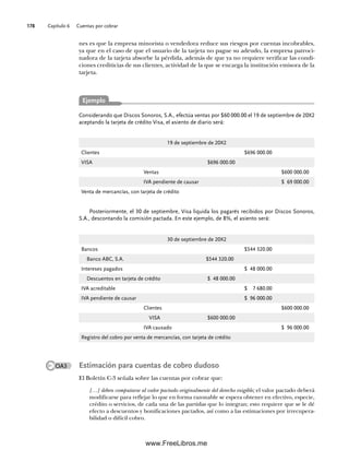 Capítulo 6 Cuentas por cobrar
178
Considerando que Discos Sonoros, S.A., efectúa ventas por $60 000.00 el 19 de septiembre de 20X2
aceptando la tarjeta de crédito Visa, el asiento de diario será:
Ejemplo
nes es que la empresa minorista o vendedora reduce sus riesgos por cuentas incobrables,
ya que en el caso de que el usuario de la tarjeta no pague su adeudo, la empresa patroci-
nadora de la tarjeta absorbe la pérdida, además de que ya no requiere verificar las condi-
ciones crediticias de sus clientes, actividad de la que se encarga la institución emisora de la
tarjeta.
Posteriormente, el 30 de septiembre, Visa liquida los pagarés recibidos por Discos Sonoros,
S.A., descontando la comisión pactada. En este ejemplo, de 8%, el asiento será:
30 de septiembre de 20X2
Bancos $544 320.00
Banco ABC, S.A. $544 320.00
Intereses pagados $ 48 000.00
Descuentos en tarjeta de crédito $ 48 000.00
IVA acreditable $ 7 680.00
IVA pendiente de causar $ 96 000.00
Clientes $600 000.00
VISA $600 000.00
IVA causado $ 96 000.00
Registro del cobro por venta de mercancías, con tarjeta de crédito
19 de septiembre de 20X2
Clientes $696 000.00
VISA $696 000.00
Ventas $600 000.00
IVA pendiente de causar $ 69 000.00
Venta de mercancías, con tarjeta de crédito
OA3 Estimación para cuentas de cobro dudoso
El Boletín C-3 señala sobre las cuentas por cobrar que:
[…] deben computarse al valor pactado originalmente del derecho exigible; el valor pactado deberá
modificarse para reflejar lo que en forma razonable se espera obtener en efectivo, especie,
crédito o servicios, de cada una de las partidas que lo integran; esto requiere que se le dé
efecto a descuentos y bonificaciones pactados, así como a las estimaciones por irrecupera-
bilidad o difícil cobro.
06Romero(167-222).indd 178
06Romero(167-222).indd 178 14/7/11 18:28:24
14/7/11 18:28:24
www.FreeLibros.me
 