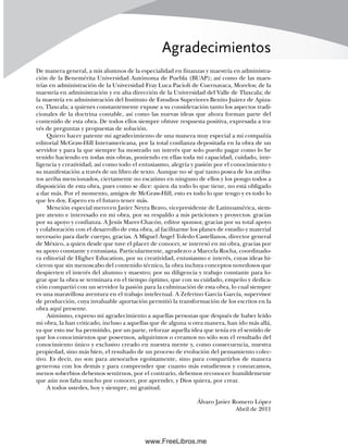 Agradecimientos
De manera general, a mis alumnos de la especialidad en finanzas y maestría en administra-
ción de la Benemérita Universidad Autónoma de Puebla (BUAP); así como de las maes-
trías en administración de la Universidad Fray Luca Pacioli de Cuernavaca, Morelos; de la
maestría en administración y en alta dirección de la Universidad del Valle de Tlaxcala; de
la maestría en administración del Instituto de Estudios Superiores Benito Juárez de Apiza-
co, Tlaxcala; a quienes constantemente expuse a su consideración tanto los aspectos tradi-
cionales de la doctrina contable, así como las nuevas ideas que ahora forman parte del
contenido de esta obra. De todos ellos siempre obtuve respuesta positiva, expresada a tra-
vés de preguntas y propuestas de solución.
Quiero hacer patente mi agradecimiento de una manera muy especial a mi compañía
editorial McGraw-Hill Interamericana, por la total confianza depositada en la obra de un
servidor y para la que siempre ha mostrado un interés que solo puedo pagar como lo he
venido haciendo en todas mis obras, poniendo en ellas toda mi capacidad, cuidado, inte-
ligencia y creatividad, así como todo el entusiasmo, alegría y pasión por el conocimiento y
su manifestación a través de un libro de texto. Aunque no sé qué tanto posea de los atribu-
tos arriba mencionados, ciertamente no escatimo en ninguno de ellos y los pongo todos a
disposición de esta obra, pues como se dice: quien da todo lo que tiene, no está obligado
a dar más. Por el momento, amigos de McGraw-Hill, esto es todo lo que tengo y es todo lo
que les doy. Espero en el futuro tener más.
Mención especial merecen Javier Neyra Bravo, vicepresidente de Latinoamérica, siem-
pre atento e interesado en mi obra, por su respaldo a mis peticiones y proyectos: gracias
por su apoyo y confianza. A Jesús Mares Chacón, editor sponsor, gracias por su total apoyo
y colaboración con el desarrollo de esta obra, al facilitarme los planes de estudio y material
necesario para darle cuerpo, gracias. A Miguel Ángel Toledo Castellanos, director general
de México, a quien desde que tuve el placer de conocer, se interesó en mi obra, gracias por
su apoyo constante y entusiasta. Particularmente, agradezco a Marcela Rocha, coordinado-
ra editorial de Higher Education, por su creatividad, entusiasmo e interés, cuyas ideas hi-
cieron que sin menoscabo del contenido técnico, la obra incluya conceptos novedosos que
despierten el interés del alumno y maestro; por su diligencia y trabajo constante para lo-
grar que la obra se terminara en el tiempo óptimo, que con su cuidado, empeño y dedica-
ción compartió con un servidor la pasión para la culminación de esta obra, lo cual siempre
es una maravillosa aventura en el trabajo intelectual. A Zeferino García García, supervisor
de producción, cuya invaluable aportación permitió la transformación de los escritos en la
obra aquí presente.
Asimismo, expreso mi agradecimiento a aquellas personas que después de haber leído
mi obra, la han criticado, incluso a aquellas que de alguna u otra manera, han ido más allá,
ya que esto me ha permitido, por un parte, reforzar aquella idea que tenía en el sentido de
que los conocimientos que poseemos, adquirimos o creamos no sólo son el resultado del
conocimiento único y exclusivo creado en nuestra mente y, como consecuencia, nuestra
propiedad, sino más bien, el resultado de un proceso de evolución del pensamiento colec-
tivo. Es decir, no son para atesorarlos egoístamente, sino para compartirlos de manera
generosa con los demás y para comprender que cuanto más estudiemos y conozcamos,
menos soberbios debemos sentirnos, por el contrario, debemos reconocer humildemente
que aún nos falta mucho por conocer, por aprender, y Dios quiera, por crear.
A todos ustedes, hoy y siempre, mi gratitud.
Álvaro Javier Romero López
Abril de 2011
00Romero(i-xx)Prelim.indd xix
00Romero(i-xx)Prelim.indd xix 20/7/11 10:57:59
20/7/11 10:57:59
www.FreeLibros.me
 