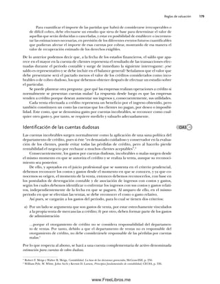 Reglas de valuación 179
Para cuantificar el importe de las partidas que habrá de considerarse irrecuperables o
de difícil cobro, debe efectuarse un estudio que sirva de base para determinar el valor de
aquellas que serán deducidas o canceladas, y estar en posibilidad de establecer o incremen-
tar las estimaciones necesarias, en previsión de los diferentes eventos futuros cuantificables
que pudieran afectar el importe de esas cuentas por cobrar, mostrando de esa manera el
valor de recuperación estimado de los derechos exigibles.
De lo anterior podemos decir que, a la fecha de los estados financieros, el saldo que apa-
rece en el mayor en la cuenta de clientes representa el resultado de las transacciones efec-
tuadas durante el periodo contable y surge de inmediato la siguiente interrogante: ¿ese
saldo es representativo y se debe incluir en el balance general? Señalamos que el valor que
debe presentarse será el pactado menos el valor de los créditos considerados como inco-
brables o de cobro dudoso, los que debemos obtener después de efectuar un estudio sobre
el particular.
Se puede plantear otra pregunta: ¿por qué las empresas realizan operaciones a crédito si
normalmente se presentan cuentas malas? La respuesta desde luego es que las empresas
venden a crédito porque desean aumentar sus ingresos y, consecuentemente, sus utilidades.
Cada venta efectuada a crédito representa un beneficio por el ingreso obtenido, pero
también constituyen un costo las cuentas que los clientes no pagan, por deseo o imposibi-
lidad. Este costo, que se denomina gasto por cuentas incobrables, se reconoce como cual-
quier otro gasto y, por tanto, se requiere medirlo y valuarlo adecuadamente.
Identificación de las cuentas dudosas
Las cuentas incobrables surgen normalmente como la aplicación de una sana política del
departamento de crédito, pues si éste “es demasiado cuidadoso y conservador en la evalua-
ción de los clientes, puede evitar todas las pérdidas de crédito, pero al hacerlo pierde
rentabilidad el negocio por rechazar a muchos clientes aceptables”.4
Consecuentemente, los gastos por cuentas dudosas, incobrables o malas surgen desde
el mismo momento en que se autoriza el crédito y se realiza la venta, aunque su reconoci-
miento sea posterior.
De ello, y apoyados en el juicio profesional que se sustenta en el criterio prudencial,
debemos reconocer los costos y gastos desde el momento en que se conocen, y ya que co-
nocemos su origen, el momento de la venta, entonces debemos reconocerlos, con base en
los postulados de devengación contable y de asociación de ingresos con costos y gastos,
según los cuales debemos identificar o enfrentar los ingresos con sus costos y gastos relati-
vos, independientemente de la fecha en que se paguen. Al amparo de ello, en el mismo
periodo en que se efectúan las ventas, se debe reconocer el costo o gasto relativo.
Así pues, se cargarán a los gastos del periodo, para lo cual se tienen dos criterios:
a) Por un lado se argumenta que son gastos de venta, por estar estrechamente vinculados
a la propia venta de mercancías a crédito; b) por otro, deben formar parte de los gastos
de administración
…porque el otorgamiento de crédito no se considera responsabilidad del departamen-
to de ventas. Por tanto, debido a que el departamento de ventas no es responsable del
otorgamiento de crédito, no debe considerársele responsable de las pérdidas por cuentas
malas.5
Por lo que respecta al abono, se hará a una cuenta complementaria de activo denominada
estimación para cuentas de cobro dudoso.
4
Robert F. Meigs y Walter B. Meigs, Contabilidad. La base de las decisiones gerenciales, McGraw-Hill, p. 256.
5
William Pyle, W. White, John Arch y Kermit D. Larson, Principios fundamentales de contabilidad, CECSA, p. 336.
OA3
06Romero(167-222).indd 179
06Romero(167-222).indd 179 14/7/11 18:28:24
14/7/11 18:28:24
www.FreeLibros.me
 
