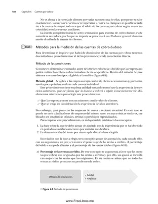 Capítulo 6 Cuentas por cobrar
180
No se abona a la cuenta de clientes por varias razones: una de ellas, porque no se sabe
exactamente cuál o cuáles cuentas se recuperarán y cuáles no. Tampoco es posible acredi-
tar a la cuenta de mayor, toda vez que el saldo de las cuentas por cobrar según mayor no
coincidiría con las cuentas auxiliares.
La cuenta complementaria de activo estimación para cuentas de cobro dudoso es de
naturaleza acreedora, por lo que su importe se presentará en el balance general disminu-
yendo el saldo de la cuenta de clientes.
Métodos para la medición de las cuentas de cobro dudoso
Para determinar el importe que habrá de disminuirse de las cuentas por cobrar tenemos
dos métodos o procedimientos: el de las provisiones y el de cancelación directa.
Método de las provisiones
Consiste en determinar estimados antes de obtener evidencia y decidir que la empresa no
podrá realizar los cobros a determinados clientes específicos. Dentro del método de pro-
visiones tenemos dos tipos: el global y el analítico (figura 6-9).
Método global Se aplica a las empresas cuyo caudal de clientes es numeroso y, por tanto,
resulta poco práctico analizar cada cuenta individual.
Este procedimiento tiene su plena utilidad tomando como base la experiencia de ejer-
cicios anteriores, pues se piensa que la historia se volverá a repetir; consecuentemente, dos
elementos intervienen para elegir este procedimiento.
Que la empresa cuente con un número considerable de clientes.
Que se tenga en consideración la experiencia de años anteriores.
Sin embargo, ¿qué pasa con las empresas de nueva o reciente creación? En este caso se
puede recurrir a indicadores de empresas del mismo ramo o características similares, pu-
blicados en estadísticas oficiales, revistas o periódicos especializados.
Para emplear este procedimiento, es indispensable establecer dos conceptos:
1. La base sobre la que se debe actuar de acuerdo con la experiencia que se ha obtenido
en periodos contables anteriores por cuentas incobrables.
2. La determinación del tanto por ciento aplicable a la base elegida.
En relación con la base a elegir, tres conceptos gozan de aceptación, cada uno de ellos
con sus argumentos en pro y en contra: el porcentaje de las ventas a crédito, el porcentaje
del saldo a cargo de clientes y el porcentaje de las ventas totales (figura 6-10).
a) Porcentaje de las ventas a crédito. De este concepto se argumenta a favor que las cuen-
tas por cobrar son originadas por las ventas a crédito y, por ello, sus gastos se identifi-
can mejor con las ventas que las originaron. En su contra se aduce que no todas las
ventas a crédito permanecen pendientes de cobro.
OA3
• Global
• Analítico
Método de provisiones
Figura 6-9 Método de provisiones.
06Romero(167-222).indd 180
06Romero(167-222).indd 180 14/7/11 18:28:24
14/7/11 18:28:24
www.FreeLibros.me
 