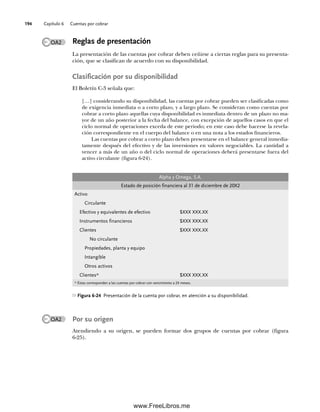 Capítulo 6 Cuentas por cobrar
194
OA2 Reglas de presentación
La presentación de las cuentas por cobrar deben ceñirse a ciertas reglas para su presenta-
ción, que se clasifican de acuerdo con su disponibilidad.
Clasificación por su disponibilidad
El Boletín C-3 señala que:
[…] considerando su disponibilidad, las cuentas por cobrar pueden ser clasificadas como
de exigencia inmediata o a corto plazo, y a largo plazo. Se consideran como cuentas por
cobrar a corto plazo aquellas cuya disponibilidad es inmediata dentro de un plazo no ma-
yor de un año posterior a la fecha del balance, con excepción de aquellos casos en que el
ciclo normal de operaciones exceda de este periodo; en este caso debe hacerse la revela-
ción correspondiente en el cuerpo del balance o en una nota a los estados financieros.
Las cuentas por cobrar a corto plazo deben presentarse en el balance general inmedia-
tamente después del efectivo y de las inversiones en valores negociables. La cantidad a
vencer a más de un año o del ciclo normal de operaciones deberá presentarse fuera del
activo circulante (figura 6-24).
Alpha y Omega, S.A.
Estado de posición financiera al 31 de diciembre de 20X2
Activo
Circulante
Efectivo y equivalentes de efectivo $XXX XXX.XX
Instrumentos financieros $XXX XXX.XX
Clientes $XXX XXX.XX
No circulante
Propiedades, planta y equipo
Intangible
Otros activos
Clientes* $XXX XXX.XX
* Éstas corresponden a las cuentas por cobrar con vencimiento a 24 meses.
Figura 6-24 Presentación de la cuenta por cobrar, en atención a su disponibilidad.
OA2 Por su origen
Atendiendo a su origen, se pueden formar dos grupos de cuentas por cobrar (figura
6-25).
06Romero(167-222).indd 194
06Romero(167-222).indd 194 14/7/11 18:28:25
14/7/11 18:28:25
www.FreeLibros.me
 