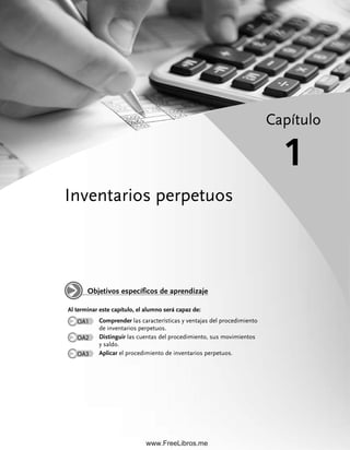 Inventarios perpetuos
Capítulo
1
Al terminar este capítulo, el alumno será capaz de:
OA1 Comprender las características y ventajas del procedimiento
de inventarios perpetuos.
OA2 Distinguir las cuentas del procedimiento, sus movimientos
y saldo.
OA3 Aplicar el procedimiento de inventarios perpetuos.
Objetivos específicos de aprendizaje
01Romero(001-028).indd 1
01Romero(001-028).indd 1 28/7/11 11:34:09
28/7/11 11:34:09
www.FreeLibros.me
 