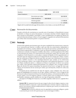Capítulo 6 Cuentas por cobrar
208
14 de julio de 20X2
Deudores $695 240.00
Rubén Rivadeneira $695 240.00
Documentos por cobrar $650 000.00
Rubén Rivadeneira $650 000.00
Intereses ganados $ 39 000.00
IVA pendiente de causar $ 6 240.00
Registro del incumplimiento del pago del documento a cinco meses y a una tasa de 24% anual
Renovación de documentos
Cuando a la fecha de vencimiento se acuerda entre el suscriptor y el beneficiario renovar
el adeudo y se firma un nuevo documento, es necesario cancelar el título original tanto
física (anotar en él la palabra “cancelado”) como contablemente. Se registra un abono a la
cuenta de documentos por cobrar y el nuevo pagaré, cargando a la cuenta de Documentos
por cobrar. Esta renovación puede o no pactar intereses.
Factoraje
Al inicio del capítulo mencionamos que una gran cantidad de las transacciones comercia-
les se caracteriza por hacerse a crédito y que, por ello, los comerciantes, industriales o
prestadores de servicios, cuando celebran una venta de mercancías o prestación de servi-
cios lo hacen suponiendo y confiando en que sus clientes les pagarán oportunamente, en
condiciones normales, los importes vendidos. Ahora bien, con el otorgamiento del crédito
se incrementan las ventas y en consecuencia las cuentas por cobrar; por otra parte, para
completar el ciclo financiero a corto plazo y mejorar la liquidez de las organizaciones, es
necesario que las empresas aceleren la recuperación de sus cuentas por cobrar, es decir,
que las conviertan en flujos de efectivo; por ello, así como con el descuento de sus docu-
mentos, también recurren a otra estrategia financiera que consiste en la cesión-venta
de sus cuentas por cobrar, o sea, venden sus facturas a una institución financiera —a esto
se le llama usualmente factor—, y obtienen así dinero en préstamo al ofrecer sus cuentas
por cobrar como garantía colateral del préstamo. En cualquier caso, el negocio obtiene
flujos de efectivo de manera inmediata (la mayoría de las veces), en lugar de tener que
esperar al vencimiento de las cuentas por cobrar; por tal situación, el factor le cobra una
comisión.
El importe de la comisión de este tipo de negocio, como cualquier otro, tiene una
gama de posibilidades de acuerdo con su tipo, tamaño y del factor, y de si el pago de las
facturas se realiza al momento de hacer la venta de las mismas, o al vencimiento de las cuen-
tas por cobrar, o si es la empresa cedente o el factor quien corre el riesgo de las cuentas
incobrables; asimismo, puede establecerse otro tipo de garantías colaterales.
Al respecto el Código de Comercio, en su libro segundo, título tercero, capítulo II es-
tablece:
Artículo 309. Se reputarán factores los que tengan la dirección de alguna empresa o esta-
blecimiento fabril o comercial, o estén autorizados para contratar respecto a todos los ne-
gocios concernientes a dichos establecimientos o empresas, por cuenta y en nombre de los
propietarios de los mismos.
Artículo 310. Los factores deberán tener la capacidad necesaria para obligarse y poder
o autorización por escrito de la persona por cuya cuenta hagan el tráfico.
OA4
OA5
06Romero(167-222).indd 208
06Romero(167-222).indd 208 19/7/11 18:07:40
19/7/11 18:07:40
www.FreeLibros.me
 