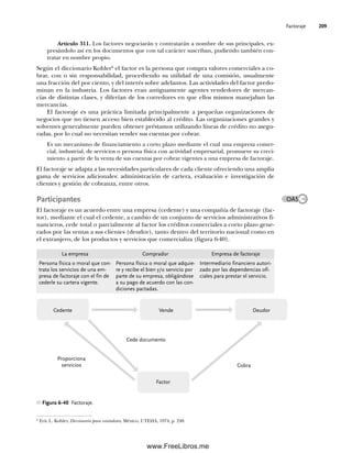 Factoraje 209
Artículo 311. Los factores negociarán y contratarán a nombre de sus principales, ex-
presándolo así en los documentos que con tal carácter suscriban, pudiendo también con-
tratar en nombre propio.
Según el diccionario Kohler6
el factor es la persona que compra valores comerciales a co-
brar, con o sin responsabilidad, procediendo su utilidad de una comisión, usualmente
una fracción del por ciento, y del interés sobre adelantos. Las actividades del factor predo-
minan en la industria. Los factores eran antiguamente agentes vendedores de mercan-
cías de distintas clases, y diferían de los corredores en que ellos mismos manejaban las
mercancías.
El factoraje es una práctica limitada principalmente a pequeñas organizaciones de
negocios que no tienen acceso bien establecido al crédito. Las organizaciones grandes y
solventes generalmente pueden obtener préstamos utilizando líneas de crédito no asegu-
radas, por lo cual no necesitan vender sus cuentas por cobrar.
Es un mecanismo de financiamiento a corto plazo mediante el cual una empresa comer-
cial, industrial, de servicios o persona física con actividad empresarial, promueve su creci-
miento a partir de la venta de sus cuentas por cobrar vigentes a una empresa de factoraje.
El factoraje se adapta a las necesidades particulares de cada cliente ofreciendo una amplia
gama de servicios adicionales: administración de cartera, evaluación e investigación de
clientes y gestión de cobranza, entre otros.
Participantes
El factoraje es un acuerdo entre una empresa (cedente) y una compañía de factoraje (fac-
tor), mediante el cual el cedente, a cambio de un conjunto de servicios administrativos fi-
nancieros, cede total o parcialmente al factor los créditos comerciales a corto plazo gene-
rados por las ventas a sus clientes (deudor), tanto dentro del territorio nacional como en
el extranjero, de los productos y servicios que comercializa (figura 6-40).
6
Eric L. Kohler, Diccionario para contadores, México, UTEHA, 1974, p. 248.
OA5
Figura 6-40 Factoraje.
Vende Deudor
Cedente
Proporciona
servicios
Factor
Cobra
Cede documento
La empresa Comprador Empresa de factoraje
Persona física o moral que con-
trata los servicios de una em-
presa de factoraje con el fin de
cederle su cartera vigente.
Persona física o moral que adquie-
re y recibe el bien y/o servicio por
parte de su empresa, obligándose
a su pago de acuerdo con las con-
diciones pactadas.
Intermediario financiero autori-
zado por las dependencias ofi-
ciales para prestar el servicio.
06Romero(167-222).indd 209
06Romero(167-222).indd 209 18/7/11 21:49:03
18/7/11 21:49:03
www.FreeLibros.me
 