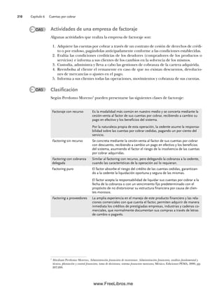 Capítulo 6 Cuentas por cobrar
210
Actividades de una empresa de factoraje
Algunas actividades que realiza la empresa de factoraje son:
1. Adquiere las cuentas por cobrar a través de un contrato de cesión de derechos de crédi-
to o por endoso, pagándolas anticipadamente conforme a las condiciones establecidas.
2. Evalúa las condiciones crediticias de los deudores (compradores de los productos o
servicios) e informa a sus clientes de los cambios en la solvencia de los mismos.
3. Custodia, administra y lleva a cabo las gestiones de cobranza de la cartera adquirida.
4. Reembolsa al cliente el remanente en caso de que no existan descuentos, devolucio-
nes de mercancías o ajustes en el pago.
5. Informa a sus clientes todas las operaciones, movimientos y cobranza de sus cuentas.
Clasificación
Según Perdomo Moreno7
pueden presentarse las siguientes clases de factoraje:
7
Abraham Perdomo Moreno, Administración financiera de inversiones. Administración financiera, análisis fundamental y
técnico, planeación y control financiero, toma de decisiones; sistema financiero mexicano, México, Ediciones PEMA, 2000, pp.
207-209.
OA5
Factoraje con recurso Es la modalidad más común en nuestro medio y se concerta mediante la
cesión-venta al factor de sus cuentas por cobrar, recibiendo a cambio su
pago en efectivo y los beneficios del sistema.
Por la naturaleza propia de esta operación, la cedente asume la responsa-
bilidad sobre las cuentas por cobrar cedidas, pagando un por ciento del
servicio.
Factoring sin recurso Se concreta mediante la cesión-venta al factor de sus cuentas por cobrar
con descuento, recibiendo a cambio un pago en efectivo y los beneficios
del sistema, asumiendo el factor el riesgo de la insolvencia de las cuentas
por cobrar adquiridas.
Factoring con cobranza
delegada
Similar al factoring con recurso, pero delegando la cobranza a la cedente,
cuando las características de la operación así lo requieran.
Factoring puro El factor absorbe el riesgo del crédito de las cuentas cedidas, garantizan-
do a la cedente la liquidación oportuna y segura de las mismas.
El factor acepta la responsabilidad de liquidar sus cuentas por cobrar a la
fecha de la cobranza o con un vencimiento fijo predeterminado con el
propósito de no distorsionar su estructura financiera por causa de clien-
tes morosos.
Factoring a proveedores La amplia experiencia en el manejo de este producto financiero y las rela-
ciones comerciales con que cuenta el factor, permiten adquirir de manera
inmediata los créditos de prestigiadas empresas, industrias y cadenas co-
merciales, que normalmente documentan sus compras a través de letras
de cambio o pagarés.
OA5
06Romero(167-222).indd 210
06Romero(167-222).indd 210 14/7/11 18:28:29
14/7/11 18:28:29
www.FreeLibros.me
 
