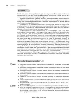 Capítulo 6 Cuentas por cobrar
212
En este capítulo aprendimos que las cuentas por cobrar representan derechos provenientes de las
ventas de mercancías o de la prestación de servicios que constituyan la actividad principal de la
entidad o los préstamos y otros conceptos análogos.
La regla de valuación indica que deben valuarse al precio pactado; a este precio se deben dis-
minuir bonificaciones, rebajas y descuentos, además de las estimaciones para cuentas de cobro
dudoso, para cuya determinación estudiamos el método de provisiones, con sus variantes de global
y analítico, y el de antigüedad de saldos.
Aprendimos que los incrementos y reducciones a las estimaciones se hacen con cargos o crédi-
tos a los resultados del ejercicio en que se determinen, la cancelación de cuentas incobrables contra
la estimación y su recuperación, además del método de cancelación directa, el cual no permite un
adecuado enfrentamiento de ingresos con costos y gastos.
Estudiamos las diversas reglas de presentación: por su disponibilidad, a corto y largo plazos,
presentadas en el activo circulante o no circulante. Por su origen se clasifican en cuentas por cobrar
a cargo de clientes y otros deudores; y los casos particulares especiales como las cuentas por co-
brar a cargo de compañías tenedoras, subsidiarias, afiliadas y asociadas, mostradas por separado;
los saldos acreedores, que se deben mostrar como cuentas por pagar; los intereses devengados
que deben formar parte de las mismas; los intereses por cobrar no devengados, que deben ser
excluidos de las cuentas por cobrar; las partidas de importancia relativa, que deben mostrarse
en el cuerpo del balance o revelarse en notas; las cuentas por cobrar y por pagar a cargo de una
misma entidad, que deben ser compensados y mostrar como activo o pasivo, según el resultado
de la compensación; las estimaciones para cuentas de cobro dudoso, que deben presentarse dis-
minuyendo el saldo de las cuentas por cobrar; revelar los gravámenes o restricciones; revelar los
vencimientos, tasas de interés de la cuentas por cobrar a largo plazo; revelar el pasivo contingente
de los documentos descontados o endosados y que los saldos de propietarios, accionistas o socios
no se presentan como cuentas por cobrar, sino como capital suscrito no exhibido.
Finalmente estudiamos el factoring, un mecanismo de financiamiento a corto plazo, a partir
de la venta de las cuentas por cobrar a una empresa de factoraje; sus participantes, actividades,
clasificación y características.
Proponga un ejemplo y registre su asiento en forma de diario por una venta de mercancías a
1.
crédito.
Proponga un ejemplo y registre su asiento en forma de diario por una devolución sobre venta
2.
de mercancías a crédito.
Proponga un ejemplo y registre su asiento en forma de diario por una rebaja sobre venta de
3.
mercancías a crédito.
Proponga un ejemplo y registre su asiento en forma de diario por un descuento sobre ventas
4.
de mercancías.
Comente en qué consisten los anticipos de clientes, proponga un ejemplo y su registro en
5.
diario.
Explique en qué consisten las ventas con tarjeta de crédito y qué tipo de asiento debe correrse
6.
para su registro.
¿En qué momento surge una cuenta incobrable o de cobro dudoso? ¿Por qué venden a crédi-
7.
to los empresarios?
¿Qué asiento debe registrarse para reconocer la estimación para cuentas de cobro dudoso?
8.
Dentro del método de provisiones con relación al método global, se tienen tres métodos para
9.
estimar las cuentas de cobro dudoso: a) un porcentaje de las ventas a crédito; b) un porcen-
taje del saldo a cargo de clientes, y c) un porcentaje de las ventas netas. Comente y explique
con un ejemplo cada uno de ellos.
OA1
Preguntas de autoevaluación
OA3
06Romero(167-222).indd 212
06Romero(167-222).indd 212 14/7/11 18:28:29
14/7/11 18:28:29
www.FreeLibros.me
 