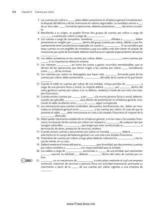 Capítulo 6 Cuentas por cobrar
214
7. Las cuentas por cobrar a _____ plazo deben presentarse en el balance general inmediatamen-
te después del efectivo y de las inversiones en valores negociables. La cantidad a vencer a ___
de un año o del _____ normal de operaciones, deberán presentarse _____ del activo circulan-
te.
8. Atendiendo a su origen, se pueden formar dos grupos de cuentas por cobrar a cargo de
________ y cuentas por cobrar a cargo de _____________.
9. Las cuentas a cargo de compañías, tenedoras, ____________, afiliadas y _________ deben
presentarse en renglón por ________ dentro del grupo cuentas por cobrar, debido a que fre-
cuentemente tiene características especiales en cuanto a ____________. Si se considera que
estas cuentas no son exigibles de inmediato y que sus saldos más bien tienen el carácter de
inversiones por parte de la entidad, deberán clasificarse en capítulo especial dentro del activo
____________.
Los saldos acreedores en las cuentas por cobrar, deben ______________ como cuentas por
10.
_____, si su importancia relativa lo amerita.
Los intereses __________, así como los costos y gastos incurridos reembolsables, que se
11.
deriven de las operaciones que dieron origen a las cuentas por cobrar, ____ considerarse
como _____ de las mismas.
Los intereses por cobrar no devengados que hayan sido _________ formando parte de las
12.
cuentas por cobrar, deben presentarse ____________ del saldo de la cuenta en la que fueron
________.
Cuando el saldo en cuentas por cobrar de una entidad, incluya partidas de ___________ a
13.
cargo de una persona física o moral, su importe deberá ________ por ________ dentro del
rubro genérico cuentas por cobrar, o en su defecto, revelarse a través de una nota a los esta-
dos financieros.
Cuando existan cuentas por ______ y por _____ a la misma persona física o moral, deberán,
14.
cuando sea aplicable, ___________ para efectos de presentación en el balance general, mos-
trando el saldo resultante como ______ o ______ según corresponda.
Las estimaciones para cuentas incobrables, descuentos, bonificaciones, etc., deben ser mos-
15.
tradas en el balance general como ___________ a las cuentas por cobrar. En caso de que se
presente el saldo ____, debe mencionarse en nota a los estados financieros el importe de la
__________ efectuada.
Debe quedar claramente establecido en el balance general, o en las notas a los estados finan-
16.
cieros, la situación de las cuentas por cobrar con respecto a __________ de cualquier tipo que
recaigan sobre ellas, _____________ que tengan por estar condicionada su _____________ a
terminación de obras, prestación de servicios, etcétera.
Cuando existan cuentas y documentos por cobrar en moneda _________ deberá _________
17.
este hecho en el cuerpo del balance general o en una nota a los estados financieros.
Tratándose de cuentas por cobrar a largo plazo deberán indicarse los ____________ y las ta-
18.
sas de interés, en su caso.
Deberá revelarse el monto del pasivo ___________ para la entidad, por documentos y cuentas
19.
por cobrar vendidos o ___________ con responsabilidad para la entidad.
Los saldos a cargo de ____________, accionistas o ______ de una entidad, que representen
20.
_______ suscrito no exhibido, __ deberán _________ dentro del rubro de cuentas por co-
brar.
_________ es un mecanismo de ____________ a corto plazo mediante el cual una empresa
21.
comercial, industrial, de servicios o persona física con actividad empresarial, promueve su
crecimiento a partir de la _____ de sus cuentas por cobrar vigentes a una empresa de
________.
OA5
06Romero(167-222).indd 214
06Romero(167-222).indd 214 14/7/11 18:28:29
14/7/11 18:28:29
www.FreeLibros.me
 