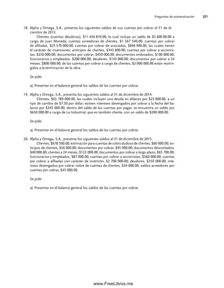 Preguntas de autoevaluación 221
Alpha y Omega, S.A., presenta los siguientes saldos de sus cuentas por cobrar al 31 de di-
18.
ciembre de 2013.
Clientes (cuentas deudoras), $11 456 876.00, la cual incluye un saldo de $3 600 00.00 a
cargo de Juan Moneda; cuentas acreedoras de clientes, $1 567 540.00; cuentas por cobrar
de afiliadas, $23 570 000.00; cuentas por cobrar de asociadas, $896 900.00, las cuales tienen
el carácter de inversiones; anticipos de clientes, $345 600.00; cuentas por cobrar a accionis-
tas, $250 000.00; documentos por cobrar, $450 000.00; documentos endosados, $100 000.00;
funcionarios y empleados, $200 000.00; deudores, $145 000.00; documentos por cobrar a 24
meses, $800 000.00; de las cuentas por cobrar a cargo de clientes, $2 000 000.00 están restrin-
gidos a la terminación de la obra.
Se pide:
a) Presentar en el balance general los saldos de las cuentas por cobrar.
Alpha y Omega, S.A., presenta los siguientes saldos al 31 de diciembre de 2014.
19.
Clientes, $65 789 000.00, las cuales incluyen una deuda en dólares por $25 000.00, a un
tipo de cambio de $7.50 por dólar; existen intereses devengados por cobrar a la fecha del ba-
lance por $345 000.00; dentro del saldo de las cuentas por pagar, se encuentra un saldo por
$650 000.00 a cargo de La Industrial, que es también cliente, con un saldo de $200 000.00.
Se pide:
a) Presentar en el balance general los saldos de las cuentas por cobrar.
Alpha y Omega, S.A., presenta los siguientes saldos al 31 de diciembre de 2015.
20.
Clientes, $678 500.00; estimación para cuentas de cobro dudoso de clientes, $60 000.00; an-
ticipos de clientes, $56 000.00; documentos por cobrar, $95 900.00; documentos descontados,
$40 000.00; clientes a 24 meses, $123 000.00; documentos por cobrar a largo plazo, $65 700.00;
funcionarios y empleados, $87 000.00; cuentas por cobrar a accionistas, $560 000.00; cuentas
por cobrar a afiliadas con carácter de inversión, $2 700 000.00; deudores, $350 000.00; inte-
reses devengados por cobrar sobre de cuentas de clientes, $34 000.00; saldos acreedores por
cuentas por cobrar, $45 000.00.
Se pide:
a) Presentar en el balance general los saldos de las cuentas por cobrar.
06Romero(167-222).indd 221
06Romero(167-222).indd 221 14/7/11 18:28:30
14/7/11 18:28:30
www.FreeLibros.me
 