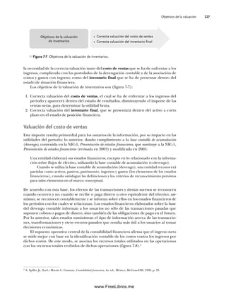 Objetivos de la valuación 227
la necesidad de la correcta valuación tanto del costo de ventas que se ha de enfrentar a los
ingresos, cumpliendo con los postulados de la devengación contable y de la asociación de
costos y gastos con ingreso; como del inventario final que se ha de presentar dentro del
estado de situación financiera.
Los objetivos de la valuación de inventarios son (figura 7-7):
1. Correcta valuación del costo de ventas, el cual se ha de enfrentar a los ingresos del
periodo y aparecerá dentro del estado de resultados, disminuyendo el importe de las
ventas netas, para determinar la utilidad bruta.
2. Correcta valuación del inventario final, que se presentará dentro del activo a corto
plazo en el estado de posición financiera.
Valuación del costo de ventas
Este importe resulta primordial para los usuarios de la información, por su impacto en las
utilidades del periodo; lo anterior, dando cumplimiento a la base contable de acumulación
(devengo), contenida en la NIC-1, Presentación de estados financieros, que sustituye a la NIC-1,
Presentación de estados financieros (revisada en 2003) y modificada en 2005:
Una entidad elaborará sus estados financieros, excepto en lo relacionado con la informa-
ción sobre flujos de efectivo, utilizando la base contable de acumulación (o devengo).
Cuando se utiliza la base contable de acumulación (devengo), una entidad reconocerá
partidas como activos, pasivos, patrimonio, ingresos y gastos (los elementos de los estados
financieros), cuando satisfagan las definiciones y los criterios de reconocimiento previstos
para tales elementos en el marco conceptual.
De acuerdo con esta base, los efectos de las transacciones y demás sucesos se reconocen
cuando ocurren y no cuando se recibe o paga dinero u otro equivalente del efectivo; asi-
mismo, se reconocen contablemente y se informa sobre ellos en los estados financieros de
los periodos con los cuales se relacionan. Los estados financieros elaborados sobre la base
del devengo contable informan a los usuarios no sólo de las transacciones pasadas que
suponen cobros o pagos de dinero, sino también de las obligaciones de pago en el futuro.
Por lo anterior, tales estados suministran el tipo de información acerca de las transaccio-
nes, transformaciones y otros eventos pasados que resulta más útil a los usuarios al tomar
decisiones económicas.
El supuesto operativo central de la contabilidad financiera afirma que el ingreso neto
se mide mejor con base en la identificación contable de los costos contra los ingresos por
dichos costos. De este modo, se asocian los recursos totales utilizados en las operaciones
con los recursos totales recibidos de dichas operaciones (figura 7-8).4
• Correcta valuación del costo de ventas
• Correcta valuación del inventario final
Objetivos de la valuación
de inventarios
Figura 7-7 Objetivos de la valuación de inventarios.
4
A. Spiller Jr., Earl y Martin L. Gosman, Contabilidad financiera, 4a. ed., México, McGraw-Hill, 1990, p. 23.
07Romero(223-310).indd 227
07Romero(223-310).indd 227 14/7/11 19:10:31
14/7/11 19:10:31
www.FreeLibros.me
 
