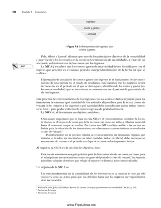 Capítulo 7 Inventarios
228
Pyle, White y Larson5
afirman que uno de los principales objetivos de la contabilidad
concerniente a los inventarios es la correcta determinación de las utilidades, a través de un
adecuado enfrentamiento de los costos con los ingresos.
La NIF A-2 establece que los costos y gastos de una entidad deben identificarse con el
ingreso que generen en el mismo periodo, independientemente de la fecha en que se
realicen.
El postulado de asociación de costos y gastos con ingresos es el fundamento del reconoci-
miento de una partida en el estado de resultados. Esto significa que los ingresos deben
reconocerse en el periodo en el que se devenguen, identificando los costos y gastos (es-
fuerzos acumulados) que se incurrieron o consumieron en el proceso de generación de
dichos ingresos.
Este proceso de enfrentamiento de los ingresos con sus costos relativos requiere para los
inventarios determinar qué cantidad de los artículos disponibles para la venta (costo de
ventas) debe restarse a los ingresos y qué cantidad debe considerarse como activo (inven-
tario final), para poder enfrentarlo contra ingresos de periodos futuros.
La NIF C-4, al determinar su objetivo, establece:
Otro asunto importante que se trata en esta NIF, en el reconocimiento contable de los in-
ventarios, es el importe de costo que debe reconocerse como un activo y diferirse como tal
hasta el momento en que se vendan. Por tanto, esta NIF también establece las normas re-
lativas para la valuación de los inventarios y su subsecuente reconocimiento en resultados
(costo de ventas).6
Posteriormente en la sección relativa al reconocimiento en resultados expresa que
cuando se venden los inventarios, su valor contable (valor en libros) debe reconocerse
como costo de ventas en el periodo en el que se reconocen los ingresos relativos.
Al respecto la NIC 2, en la sección de objetivos, dice:
Esta norma suministra una guía práctica para la determinación de ese costo, así como para
el subsiguiente reconocimiento como un gasto del periodo (costo de ventas),7
incluyendo
también cualquier deterioro que rebaje el importe en libros al valor neto realizable.
Un objetivo de la NIC 2 es:
Un tema fundamental en la contabilidad de los inventarios es la cantidad de costo que debe
reconocerse como un activo, para que sea diferido hasta que los ingresos correspondientes
sean reconocidos.
Ingresos
– Costo y gastos
= Utilidad
Figura 7-8 Enfrentamiento de ingresos con
costos y gastos.
5
William W. Pyle, John Arch White, Kermit D. Larson, Principios fundamentales de contabilidad, CECSA, p. 359.
6
Paréntesis del autor.
7
Paréntesis del autor.
NIF
07Romero(223-310).indd 228
07Romero(223-310).indd 228 19/7/11 18:09:13
19/7/11 18:09:13
www.FreeLibros.me
 