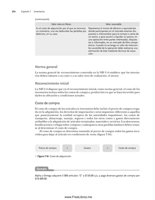 Capítulo 7 Inventarios
234
Norma general
La norma general de reconocimiento contenida en la NIF C-4 establece que los inventa-
rios deben valuarse a su costo o a su valor neto de realización, el menor.
Reconocimiento inicial
La NIF C-4 dispone que en el reconocimiento inicial, como norma general, el costo de los
inventarios incluya todos los costos de compra y producción en que se haya incurrido para
darles su ubicación y condiciones actuales.
Costo de compra
El costo de compra de los artículos en inventarios debe incluir el precio de compra eroga-
do en la adquisición, los derechos de importación y otros impuestos (diferentes a aquellos
que posteriormente la entidad recupera de las autoridades impositivas), los costos de
transporte, almacenaje, manejo, seguros y todos los otros costos y gastos directamente
atribuibles a la adquisición de artículos terminados, materiales y servicios. Los descuentos,
bonificaciones y rebajas sobre compras y cualesquiera otras partidas similares deben restar-
se al determinar el costo de compra.
El costo de compra se determina sumando al precio de compra todos los gastos incu-
rridos para dejar al artículo en condiciones de venta (figura 7-16).
Alpha y Omega adquiere 5 000 artículos “Z” a $120.00 c/u, y paga diversos gastos de compra por
$18 000.00.
Ejemplo
Figura 7-16 Costo de adquisición.
Precio de compra Gastos Costo de compra
+ =
Valor neto en libros Valor razonable
Es el costo de adquisición por el que se reconoce
un inventario, una vez deducidas las pérdidas por
deterioro, en su caso.
Representa el monto de efectivo o equivalentes
donde participantes en el mercado estarían dis-
puestos a intercambiar para la compra o venta de
un activo, o para asumir o liquidar un pasivo, en
una operación entre partes interesadas, dispues-
tas e informadas, en un mercado de libre compe-
tencia. Cuando no se tenga un valor de intercam-
bio accesible de la operación debe realizarse una
estimación de éste mediante técnicas de valua-
ción.
(continuación)
07Romero(223-310).indd 234
07Romero(223-310).indd 234 14/7/11 19:10:32
14/7/11 19:10:32
www.FreeLibros.me
 