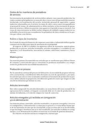 Normas de valuación 237
Costos de los inventarios de prestadores
de servicios
Los inventarios de prestadores de servicios deben valuarse a sus costos de producción, los
cuales consisten principalmente en mano de obra y otros costos del personal directamente
involucrado con la prestación del servicio, incluyendo personal de supervisión, y gastos
indirectos relacionados con el servicio. La mano de obra y otros costos correspondientes
al personal de ventas y de administración no deben incluirse en los inventarios de presta-
dores de servicios, y deben reconocerse como gastos en el periodo en que se incurren. Los
costos de estos inventarios no deben incluir márgenes de utilidad ni gastos indirectos no
atribuibles a los servicios que normalmente los prestadores de éstos consideran en los pre-
cios que cobran a sus clientes.
Rubros o tipos de inventarios
En el estado de situación financiera de empresas comerciales o industriales deberá quedar
constancia de los diferentes tipos de inventarios de su propiedad.
Al respecto, la NIF C-4 establece los siguientes rubros de inventarios: materia prima,
producción en proceso, artículos terminados, artículos entregados y/o recibidos en con-
signación y/o en demostración, mercancías en tránsito, refacciones, suministros y herra-
mientas.
Materia prima
Las materias primas y los materiales son artículos que se transforman para elaborar bienes
de consumo u otros artículos que se convertirán en productos terminados o en compo-
nentes de productos de una entidad manufacturera.
Producción en proceso
Por la naturaleza continua del proceso de fabricación y la necesidad de preparar informa-
ción a ciertas fechas, contablemente debe efectuarse un corte de operaciones y, por tanto,
los artículos que aún no estén terminados constituyen el inventario de producción en pro-
ceso y deben valuarse en proporción a los diferentes grados de avance que tengan en cada
uno de los elementos que forman su costo.
Artículos terminados
Este rubro comprende los artículos destinados a su venta dentro del curso normal de las
operaciones de la entidad, y el importe reconocido debe ser el costo de producción, tra-
tándose de industrias, y el costo de compra si se trata de comercios.
Artículos entregados y/o recibidos en consignación
y/o en demostración
Las materias primas, materiales, artículos terminados y en proceso entregados a terceros
en consignación y/o demostración o a vistas para su proceso y/o venta deben formar par-
te de los inventarios al costo que les corresponda, ya que su venta aún no se ha efectuado,
ya que los riesgos y beneficios aún no se han transferido. Los artículos recibidos en consig-
nación y/o en demostración no deben reconocerse en el estado de posición financiera.
En relación con las mercancías en consignación, tenemos que:
07Romero(223-310).indd 237
07Romero(223-310).indd 237 14/7/11 19:10:32
14/7/11 19:10:32
www.FreeLibros.me
 