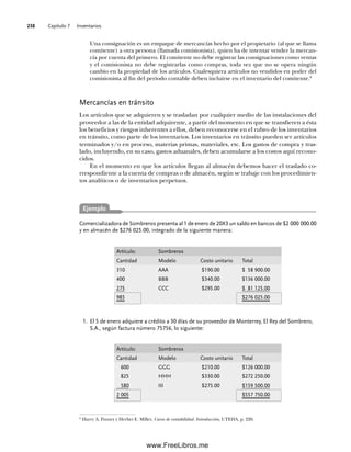 Capítulo 7 Inventarios
238
Una consignación es un empaque de mercancías hecho por el propietario (al que se llama
comitente) a otra persona (llamada comisionista), quien ha de intentar vender la mercan-
cía por cuenta del primero. El comitente no debe registrar las consignaciones como ventas
y el comisionista no debe registrarlas como compras, toda vez que no se opera ningún
cambio en la propiedad de los artículos. Cualesquiera artículos no vendidos en poder del
comisionista al fin del periodo contable deben incluirse en el inventario del comitente.8
Mercancías en tránsito
Los artículos que se adquieren y se trasladan por cualquier medio de las instalaciones del
proveedor a las de la entidad adquirente, a partir del momento en que se transfieren a ésta
los beneficios y riesgos inherentes a ellos, deben reconocerse en el rubro de los inventarios
en tránsito, como parte de los inventarios. Los inventarios en tránsito pueden ser artículos
terminados y/o en proceso, materias primas, materiales, etc. Los gastos de compra y tras-
lado, incluyendo, en su caso, gastos aduanales, deben acumularse a los costos aquí recono-
cidos.
En el momento en que los artículos llegan al almacén debemos hacer el traslado co-
rrespondiente a la cuenta de compras o de almacén, según se trabaje con los procedimien-
tos analíticos o de inventarios perpetuos.
8
Harry A. Finney y Herbet E. Miller, Curso de contabilidad. Introducción, UTEHA, p. 220.
Comercializadora de Sombreros presenta al 1 de enero de 20X3 un saldo en bancos de $2 000 000.00
y en almacén de $276 025.00, integrado de la siguiente manera:
El 5 de enero adquiere a crédito a 30 días de su proveedor de Monterrey, El Rey del Sombrero,
1.
S.A., según factura número 75756, lo siguiente:
Ejemplo
Artículo: Sombreros
Cantidad Modelo Costo unitario Total
310 AAA $190.00 $ 58 900.00
400 BBB $340.00 $136 000.00
275 CCC $295.00 $ 81 125.00
985 $276 025.00
Artículo: Sombreros
Cantidad Modelo Costo unitario Total
600 GGG $210.00 $126 000.00
825 HHH $330.00 $272 250.00
580 III $275.00 $159 500.00
2 005 $557 750.00
07Romero(223-310).indd 238
07Romero(223-310).indd 238 14/7/11 19:10:32
14/7/11 19:10:32
www.FreeLibros.me
 