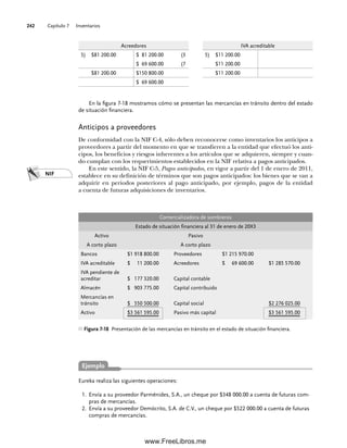 Capítulo 7 Inventarios
242
En la figura 7-18 mostramos cómo se presentan las mercancías en tránsito dentro del estado
de situación financiera.
Anticipos a proveedores
De conformidad con la NIF C-4, sólo deben reconocerse como inventarios los anticipos a
proveedores a partir del momento en que se transfieren a la entidad que efectuó los anti-
cipos, los beneficios y riesgos inherentes a los artículos que se adquieren, siempre y cuan-
do cumplan con los requerimientos establecidos en la NIF relativa a pagos anticipados.
En este sentido, la NIF C-5, Pagos anticipados, en vigor a partir del 1 de enero de 2011,
establece en su definición de términos que son pagos anticipados: los bienes que se van a
adquirir en periodos posteriores al pago anticipado, por ejemplo, pagos de la entidad
a cuenta de futuras adquisiciones de inventarios.
Comercializadora de sombreros
Estado de situación financiera al 31 de enero de 20X3
Activo Pasivo
A corto plazo A corto plazo
Bancos $1 918 800.00 Proveedores $1 215 970.00
IVA acreditable $ 11 200.00 Acreedores $ 69 600.00 $1 285 570.00
IVA pendiente de
acreditar $ 177 320.00 Capital contable
Almacén $ 903 775.00 Capital contribuido
Mercancías en
tránsito $ 550 500.00 Capital social $2 276 025.00
Activo $3 561 595.00 Pasivo más capital $3 561 595.00
Figura 7-18 Presentación de las mercancías en tránsito en el estado de situación financiera.
NIF
Acreedores
5) $81 200.00 $ 81 200.00 (3
$ 69 600.00 (7
$81 200.00 $150 800.00
$ 69 600.00
IVA acreditable
5) $11 200.00
$11 200.00
$11 200.00
Eureka realiza las siguientes operaciones:
Envía a su proveedor Parménides, S.A., un cheque por $348 000.00 a cuenta de futuras com-
1.
pras de mercancías.
Envía a su proveedor Demócrito, S.A. de C.V., un cheque por $522 000.00 a cuenta de futuras
2.
compras de mercancías.
Ejemplo
07Romero(223-310).indd 242
07Romero(223-310).indd 242 14/7/11 19:10:33
14/7/11 19:10:33
www.FreeLibros.me
 