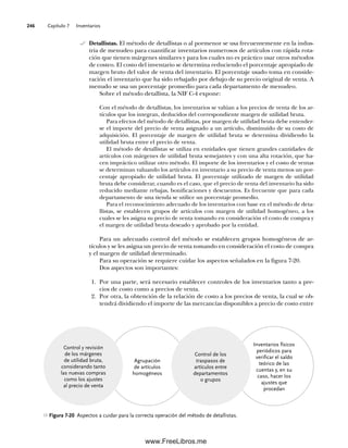 Capítulo 7 Inventarios
246
Detallistas. El método de detallistas o al pormenor se usa frecuentemente en la indus-
tria de menudeo para cuantificar inventarios numerosos de artículos con rápida rota-
ción que tienen márgenes similares y para los cuales no es práctico usar otros métodos
de costeo. El costo del inventario se determina reduciendo el porcentaje apropiado de
margen bruto del valor de venta del inventario. El porcentaje usado toma en conside-
ración el inventario que ha sido rebajado por debajo de su precio original de venta. A
menudo se usa un porcentaje promedio para cada departamento de menudeo.
Sobre el método detallista, la NIF C-4 expone:
Con el método de detallistas, los inventarios se valúan a los precios de venta de los ar-
tículos que los integran, deducidos del correspondiente margen de utilidad bruta.
Para efectos del método de detallistas, por margen de utilidad bruta debe entender-
se el importe del precio de venta asignado a un artículo, disminuido de su costo de
adquisición. El porcentaje de margen de utilidad bruta se determina dividiendo la
utilidad bruta entre el precio de venta.
El método de detallistas se utiliza en entidades que tienen grandes cantidades de
artículos con márgenes de utilidad bruta semejantes y con una alta rotación, que ha-
cen impráctico utilizar otro método. El importe de los inventarios y el costo de ventas
se determinan valuando los artículos en inventario a su precio de venta menos un por-
centaje apropiado de utilidad bruta. El porcentaje utilizado de margen de utilidad
bruta debe considerar, cuando es el caso, que el precio de venta del inventario ha sido
reducido mediante rebajas, bonificaciones y descuentos. Es frecuente que para cada
departamento de una tienda se utilice un porcentaje promedio.
Para el reconocimiento adecuado de los inventarios con base en el método de deta-
llistas, se establecen grupos de artículos con margen de utilidad homogéneo, a los
cuales se les asigna su precio de venta tomando en consideración el costo de compra y
el margen de utilidad bruta deseado y aprobado por la entidad.
Para un adecuado control del método se establecen grupos homogéneos de ar-
tículos y se les asigna un precio de venta tomando en consideración el costo de compra
y el margen de utilidad determinado.
Para su operación se requiere cuidar los aspectos señalados en la figura 7-20.
Dos aspectos son importantes:
1. Por una parte, será necesario establecer controles de los inventarios tanto a pre-
cios de costo como a precios de venta.
2. Por otra, la obtención de la relación de costo a los precios de venta, la cual se ob-
tendrá dividiendo el importe de las mercancías disponibles a precio de costo entre
Figura 7-20 Aspectos a cuidar para la correcta operación del método de detallistas.
Agrupación
de artículos
homogéneos
Inventarios físicos
periódicos para
verificar el saldo
teórico de las
cuentas y, en su
caso, hacer los
ajustes que
procedan
Control y revisión
de los márgenes
de utilidad bruta,
considerando tanto
las nuevas compras
como los ajustes
al precio de venta
Control de los
traspasos de
artículos entre
departamentos
o grupos
07Romero(223-310).indd 246
07Romero(223-310).indd 246 19/7/11 10:14:20
19/7/11 10:14:20
www.FreeLibros.me
 
