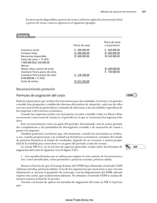 Métodos de valuación de inventarios 247
Precio de venta
Precio de costo o al pormenor
Inventario inicial $ 600 000.00 $ 840 000.00
Compras netas $1 000 000.00 $1 400 000.00
Mercancías disponibles $1 600 000.00 $2 240 000.00
Factor de costo: = 71.42%
1 600 000.00/2 240 000.00
Menos:
Ventas netas a precio de venta $1 500 000.00
Inventario final a precio de venta $ 740 000.00
Inventario final a precio de costo $ 528 508.00
$740 000.00 × 71.42%
Costo de ventas $1 071 492.00
Reconocimiento posterior
Fórmulas de asignación del costo
Dada la importancia que revisten los inventarios para las entidades, la técnica y la práctica
contable han propuesto y establecido diversas alternativas de valuación, cada uno de ellos
con sus características particulares y tratando de adecuarse a las necesidades específicas de
las empresas o del entorno económico.
Cuando las empresas venden sus inventarios, su valor contable (valor en libros) debe
reconocerse como costo de ventas en el periodo en el que se reconocen los ingresos rela-
tivos.
Este reconocimiento como un gasto del periodo, denominado costo de ventas, permite
dar cumplimiento a los postulados de devengación contable y de asociación de costos y
gastos con ingresos.
También podemos corroborar que, efectivamente, cuando los inventarios se venden,
o sea, cuando proporcionan a la entidad sus beneficios económicos, transitan del estado
de posición financiera al estado de resultados, dejando de ser recursos o activos propie-
dad de la entidad para convertirse en un gasto del periodo (costo de ventas).
La actual NIF C-4, en la sección de aspectos generales, señala sobre las fórmulas de
asignación del costo lo siguiente (vea la figura 7-21):
[…]son aquellas fórmulas que se utilizan para asignar el costo unitario de los inventarios y
son: costos identificados, costos promedios y primeras entradas, primeras salidas.
Destaca el hecho de que el Consejo Emisor del CINIF haya eliminado el método UEPS
(últimas entradas, primeras salidas). Uno de los argumentos que menciona es que con esta
eliminación se alcanza el propósito de converger con las disposiciones del IASB; además
expone otra razón, que analizaremos adelante. No obstante, el método UEPS se analiza de
manera somera al final de la sección.
Tocante a la forma de aplicar los métodos de asignación del costo, la NIF C-4 precisa
que:
NIF
OA4
Ejemplo
las mercancías disponibles a precio de venta y tal factor aplicarlo al inventario final
a precio de venta, como se aprecia en el siguiente ejemplo:
07Romero(223-310).indd 247
07Romero(223-310).indd 247 14/7/11 19:10:34
14/7/11 19:10:34
www.FreeLibros.me
 