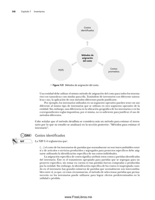 Capítulo 7 Inventarios
248
Una entidad debe utilizar el mismo método de asignación del costo para todos los inventa-
rios con naturaleza y uso similar para ella. Tratándose de inventarios con diferente natura-
leza y uso, la aplicación de esos métodos diferentes puede justificarse.
Por ejemplo, los inventarios utilizados en un segmento operativo pueden tener un uso
diferente al mismo tipo de inventarios que se utilizan en otro segmento operativo de la
entidad. Sin embargo, una diferencia en la ubicación geográfica de los inventarios o en las
correspondientes reglas impositivas, por sí misma, no es suficiente para justificar el uso de
métodos diferentes.
Cabe señalar que el método detallista se considera más un método para estimar el inven-
tario por lo que su estudio se analizará en la sección posterior: “Métodos para estimar el
inventario”.
Costos identificados
La NIF C-4 reglamenta que:
[…] el costo de los inventarios de partidas que normalmente no son intercambiables entre
sí y de artículos o servicios producidos y segregados para proyectos específicos debe asig-
narse utilizando la identificación específica de sus costos individuales.
La asignación específica de costos significa atribuir estos costos a partidas identificadas
del inventario. Éste es el tratamiento apropiado para partidas que se segregan para un
proyecto específico, sin tomar en cuenta si esas partidas fueron compradas o producidas
por la entidad. Sin embargo, la identificación específica de los costos es inapropiada cuan-
do en el inventario hay grandes números de partidas que normalmente son intercambia-
bles entre sí, ya que, en estas circunstancias, el método de seleccionar partidas que perma-
necerán en los inventarios puede utilizarse para lograr efectos predeterminados en la
utilidad o pérdida.
Figura 7-21 Métodos de asignación del costo.
Costos
identificados
PEPS
Costos
promedios
Métodos de
asignación
del costo
NIF
OA4
07Romero(223-310).indd 248
07Romero(223-310).indd 248 14/7/11 19:10:34
14/7/11 19:10:34
www.FreeLibros.me
 