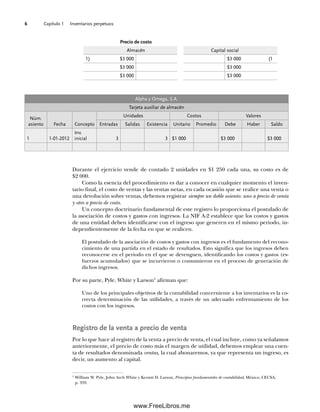 Capítulo 1 Inventarios perpetuos
6
Durante el ejercicio vende de contado 2 unidades en $1 250 cada una, su costo es de
$2 000.
Como la esencia del procedimiento es dar a conocer en cualquier momento el inven-
tario final, el costo de ventas y las ventas netas, en cada ocasión que se realice una venta o
una devolución sobre ventas, debemos registrar siempre un doble asiento: uno a precio de venta
y otro a precio de costo.
Un concepto doctrinario fundamental de este registro lo proporciona el postulado de
la asociación de costos y gastos con ingresos. La NIF A-2 establece que los costos y gastos
de una entidad deben identificarse con el ingreso que generen en el mismo periodo, in-
dependientemente de la fecha en que se realicen.
El postulado de la asociación de costos y gastos con ingresos es el fundamento del recono-
cimiento de una partida en el estado de resultados. Esto significa que los ingresos deben
reconocerse en el periodo en el que se devenguen, identificando los costos y gastos (es-
fuerzos acumulados) que se incurrieron o consumieron en el proceso de generación de
dichos ingresos.
Por su parte, Pyle, White y Larson5
afirman que:
Uno de los principales objetivos de la contabilidad concerniente a los inventarios es la co-
rrecta determinación de las utilidades, a través de un adecuado enfrentamiento de los
costos con los ingresos.
Registro de la venta a precio de venta
Por lo que hace al registro de la venta a precio de venta, el cual incluye, como ya señalamos
anteriormente, el precio de costo más el margen de utilidad, debemos emplear una cuen-
ta de resultados denominada ventas, la cual abonaremos, ya que representa un ingreso, es
decir, un aumento al capital.
Precio de costo
Almacén Capital social
1) $3 000 $3 000 (1
$3 000 $3 000
$3 000 $3 000
Alpha y Omega, S.A.
Tarjeta auxiliar de almacén
Núm.
asiento Fecha Concepto
Unidades Costos Valores
Entradas Salidas Existencia Unitario Promedio Debe Haber Saldo
1 1-01-2012
Inv.
inicial 3 3 $1 000 $3 000 $3 000
5
William W. Pyle, John Arch White y Kermit D. Larson, Principios fundamentales de contabilidad, México, CECSA,
p. 359.
01Romero(001-028).indd 6
01Romero(001-028).indd 6 14/7/11 13:56:18
14/7/11 13:56:18
www.FreeLibros.me
 