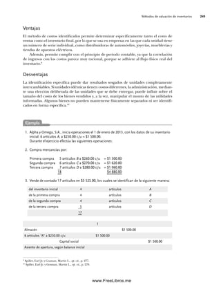 Métodos de valuación de inventarios 249
Alpha y Omega, S.A., inicia operaciones el 1 de enero de 2013, con los datos de su inventario
1.
inicial: 6 artículos A, a $250.00 c/u = $1 500.00.
Durante el ejercicio efectúa las siguientes operaciones:
Compra mercancías por:
2.
Primera compra 5 artículos B a $260.00 c/u = $1 300.00
Segunda compra 6 artículos C a $270.00 c/u = $1 620.00
Tercera compra 7 artículos D a $280.00 c/u = $1 960.00
18 $4 880.00
Vende de contado 17 artículos en $5 525.00, los cuales se identifican de la siguiente manera:
3.
Ventajas
El método de costos identificados permite determinar específicamente tanto el costo de
ventas como el inventario final, por lo que se usa en empresas en las que cada unidad tiene
un número de serie individual, como distribuidoras de automóviles, joyerías, mueblerías y
tiendas de aparatos eléctricos.
Además, permite cumplir con el principio de periodo contable, ya que la correlación
de ingresos con los costos parece muy racional, porque se adhiere al flujo físico real del
inventario.9
Desventajas
La identificación específica puede dar resultados sesgados de unidades completamente
intercambiables. Si unidades idénticas tienen costos diferentes, la administración, median-
te una elección deliberada de las unidades que se debe entregar, puede influir sobre el
tamaño del costo de los bienes vendidos y, a la vez, manipular el monto de las utilidades
informadas. Algunos bienes no pueden mantenerse físicamente separados ni ser identifi-
cados en forma específica.10
9
Spiller, Earl Jr. y Gosman, Martin L., op. cit., p. 277.
10
Spiller, Earl Jr. y Gosman, Martin L., op. cit., p. 278.
del inventario inicial 4 artículos A
de la primera compra 4 artículos B
de la segunda compra 4 artículos C
de la tercera compra 5 artículos D
17
1
Almacén $1 500.00
6 artículos “A” a $250.00 c/u $1 500.00
Capital social $1 500.00
Asiento de apertura, según balance inicial
Ejemplo
07Romero(223-310).indd 249
07Romero(223-310).indd 249 14/7/11 19:10:34
14/7/11 19:10:34
www.FreeLibros.me
 