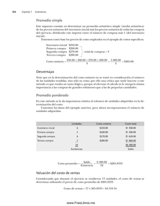 Capítulo 7 Inventarios
254
Promedio simple
Este supuesto consiste en determinar un promedio aritmético simple (media aritmética)
de los precios unitarios del inventario inicial más los precios unitarios de todas las compras
del ejercicio, dividiendo este importe entre el número de compras más 1 (del inventario
inicial).
Tomemos como base los precios de costo empleados en el ejemplo de costos específicos.
Inventario inicial $250.00
Primera compra $260.00
Segunda compra $270.00 total de compras = 3
Tercera compra $280.00
Costo unitario =
250.00 + 260.00 + 270.00 + 280.00
4
=
1 060.00
4
= $265.00
Desventajas
Note que en la determinación del costo unitario no se tomó en consideración el número
de las unidades vendidas, sino sólo su costo; por ello una crítica que suele hacerse a este
método es que resulta un tanto ilógico, porque al efectuar el cálculo se le otorga la misma
importancia a las compras de grandes volúmenes que a las de pequeñas cantidades.
Promedio ponderado
En este método se le da importancia relativa al volumen de unidades adquiridas en la de-
terminación del costo.
Usaremos los datos del ejemplo anterior, pero ahora incorporaremos el número de
unidades adquiridas.
Unidades Costo unitario Costo total
Inventario inicial 6 $250.00 $1 500.00
Primera compra 5 $260.00 $1 300.00
Segunda compra 6 $270.00 $1 620.00
Tercera compra 7 $280.00 $1 960.00
24 $6 380.00
Existencias Saldo
Costo promedio =
Saldo
Existencia
=
6 380.00
24
= $265.8333
Valuación del costo de ventas
Considerando que durante el ejercicio se vendieron 17 unidades, el costo de ventas se
determina utilizando el precio de costo promedio de $265.8333.
Costo de ventas = 17 × 265.8333 = $4 519.16
07Romero(223-310).indd 254
07Romero(223-310).indd 254 19/7/11 18:10:53
19/7/11 18:10:53
www.FreeLibros.me
 