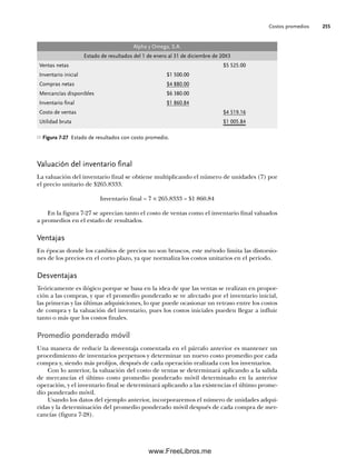 Costos promedios 255
Valuación del inventario final
La valuación del inventario final se obtiene multiplicando el número de unidades (7) por
el precio unitario de $265.8333.
Inventario final = 7 × 265.8333 = $1 860.84
En la figura 7-27 se aprecian tanto el costo de ventas como el inventario final valuados
a promedios en el estado de resultados.
Ventajas
En épocas donde los cambios de precios no son bruscos, este método limita las distorsio-
nes de los precios en el corto plazo, ya que normaliza los costos unitarios en el periodo.
Desventajas
Teóricamente es ilógico porque se basa en la idea de que las ventas se realizan en propor-
ción a las compras, y que el promedio ponderado se ve afectado por el inventario inicial,
las primeras y las últimas adquisiciones, lo que puede ocasionar un retraso entre los costos
de compra y la valuación del inventario, pues los costos iniciales pueden llegar a influir
tanto o más que los costos finales.
Promedio ponderado móvil
Una manera de reducir la desventaja comentada en el párrafo anterior es mantener un
procedimiento de inventarios perpetuos y determinar un nuevo costo promedio por cada
compra y, siendo más prolijos, después de cada operación realizada con los inventarios.
Con lo anterior, la valuación del costo de ventas se determinará aplicando a la salida
de mercancías el último costo promedio ponderado móvil determinado en la anterior
operación, y el inventario final se determinará aplicando a las existencias el último prome-
dio ponderado móvil.
Usando los datos del ejemplo anterior, incorporaremos el número de unidades adqui-
ridas y la determinación del promedio ponderado móvil después de cada compra de mer-
cancías (figura 7-28).
Alpha y Omega, S.A.
Estado de resultados del 1 de enero al 31 de diciembre de 20X3
Ventas netas $5 525.00
Inventario inicial $1 500.00
Compras netas $4 880.00
Mercancías disponibles $6 380.00
Inventario final $1 860.84
Costo de ventas $4 519.16
Utilidad bruta $1 005.84
Figura 7-27 Estado de resultados con costo promedio.
07Romero(223-310).indd 255
07Romero(223-310).indd 255 14/7/11 19:10:35
14/7/11 19:10:35
www.FreeLibros.me
 