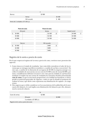 Procedimiento de inventarios perpetuos 7
Registro de la venta a precio de costo
Por lo que respecta al registro de la venta a precio de costo, conviene tener presentes dos
aspectos:
1. Como vimos en el estado de resultados, “por costo debe entenderse el valor de los re-
cursos que se entregan (sacrificio económico), a cambio de un bien o un servicio”. En
este caso, a cambio de la obtención de un ingreso de $2 500, la empresa entregó o sa-
crificó 2 unidades de mercancías con un costo de $1 000 (costo de ventas $2 000), por
tanto, contablemente debemos reconocer este costo para la entidad, lo cual hacemos
mediante el empleo de una cuenta de resultados de naturaleza deudora denominada
costo de ventas, ya que la mercancía proporcionó a la entidad sus beneficios, es decir,
perdió su potencial generador de ingresos —toda vez que lo brindó al momento de
realizar la venta y que dicho costo representa una disminución de capital—, la carga-
remos.
2. Otro aspecto que se debe considerar es el reconocimiento de la salida física de la mer-
cancía del almacén, lo cual implica una disminución del almacén; por ello, abonare-
mos la cuenta de almacén.
2
Bancos $2 900
Ventas $2 500
IVA causado $ 400
Venta de 2 unidades a $1 250 c/u
Precio de costo Precio de venta
Almacén Ventas Capital social
1) $3 000 $2 500 (2 $3 000 (1
$3 000 $2 500 $3 000
$3 000 $2 500 $3 000
Bancos IVA causado
2) $2 900 $400 (2
$2 900 $400
$2 900 $400
2a
Costo de ventas $2 000
Almacén $2 000
2 unidades a $1 000 c/u
Registro de la venta a precio de costo
01Romero(001-028).indd 7
01Romero(001-028).indd 7 14/7/11 13:56:18
14/7/11 13:56:18
www.FreeLibros.me
 