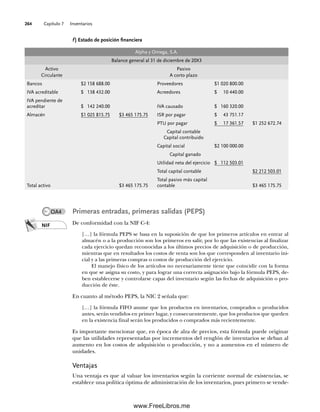 Capítulo 7 Inventarios
264
f ) Estado de posición financiera
Alpha y Omega, S.A.
Balance general al 31 de diciembre de 20X3
Activo
Circulante
Pasivo
A corto plazo
Bancos $2 158 688.00 Proveedores $1 020 800.00
IVA acreditable $ 138 432.00 Acreedores $ 10 440.00
IVA pendiente de
acreditar $ 142 240.00 IVA causado $ 160 320.00
Almacén $1 025 815.75 $3 465 175.75 ISR por pagar $ 43 751.17
PTU por pagar $ 17 361.57 $1 252 672.74
Capital contable
Capital contribuido
Capital social $2 100 000.00
Capital ganado
Utilidad neta del ejercicio $ 112 503.01
Total capital contable $2 212 503.01
Total activo $3 465 175.75
Total pasivo más capital
contable $3 465 175.75
Primeras entradas, primeras salidas (PEPS)
De conformidad con la NIF C-4:
[…] la fórmula PEPS se basa en la suposición de que los primeros artículos en entrar al
almacén o a la producción son los primeros en salir, por lo que las existencias al finalizar
cada ejercicio quedan reconocidas a los últimos precios de adquisición o de producción,
mientras que en resultados los costos de venta son los que corresponden al inventario ini-
cial y a las primeras compras o costos de producción del ejercicio.
El manejo físico de los artículos no necesariamente tiene que coincidir con la forma
en que se asigna su costo, y para lograr una correcta asignación bajo la fórmula PEPS, de-
ben establecerse y controlarse capas del inventario según las fechas de adquisición o pro-
ducción de éste.
En cuanto al método PEPS, la NIC 2 señala que:
[…] la fórmula FIFO asume que los productos en inventarios, comprados o producidos
antes, serán vendidos en primer lugar, y consecuentemente, que los productos que queden
en la existencia final serán los producidos o comprados más recientemente.
Es importante mencionar que, en época de alza de precios, esta fórmula puede originar
que las utilidades representadas por incrementos del renglón de inventarios se deban al
aumento en los costos de adquisición o producción, y no a aumentos en el número de
unidades.
Ventajas
Una ventaja es que al valuar los inventarios según la corriente normal de existencias, se
establece una política óptima de administración de los inventarios, pues primero se vende-
NIF
OA4
07Romero(223-310).indd 264
07Romero(223-310).indd 264 14/7/11 19:10:36
14/7/11 19:10:36
www.FreeLibros.me
 